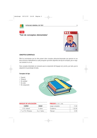 catalogo     19/11/07         10:35   Página 3




                  CATÁLOGO GENERAL DE TEST                                                                          3




       TCE
      ‘Test de conceptos elementales’




      CONCEPTOS ELEMENTALES

      Mide los conocimientos que los niños poseen sobre conceptos abstractos/relacionales que aparecen en sus
      libros de lectura. Habitualmente se suele presuponer que tienen adquiridos este tipo de conceptos, pero en algu-
      nas ocasiones no es así.

      Estos conceptos elementales son necesarios para la comprensión del lenguaje oral y escrito y por tanto, para la
      adquisición de aprendizajes formales.


      Conceptos de tipo:

      •    Espacial
      •    Temporal
      •    De cantidad
      •    De orden
      •    De comparación




      NIVELES DE APLICACIÓN                                     PRECIOS     sin IVA - (4%)

               CURSO                       EDAD                  Juego completo                               15 €
             3º E. Infantil               5 años                 Cuaderno                                   1,50 €
          1º y 2º E. Primaria           6 y 7 años               Manual                                       10 €
 