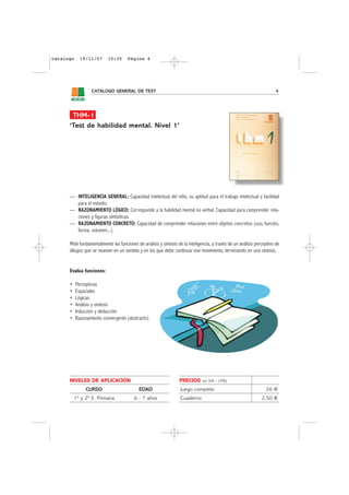 catalogo     19/11/07      10:35      Página 4




                   CATÁLOGO GENERAL DE TEST                                                                             4




       THM-1
      ‘Test de habilidad mental. Nivel 1’




      — INTELIGENCIA GENERAL: Capacidad intelectual del niño, su aptitud para el trabajo intelectual y facilidad
        para el estudio.
      — RAZONAMIENTO LÓGICO: Corresponde a la habilidad mental no verbal. Capacidad para comprender rela-
        ciones y figuras simbólicas.
      — RAZONAMIENTO CONCRETO: Capacidad de comprender relaciones entre objetos concretos (uso, función,
        forma, volumen...).

      Mide fundamentalmente las funciones de análisis y síntesis de la inteligencia, a través de un análisis perceptivo de
      dibujos que se mueven en un sentido y en los que debe continuar ese movimiento, terminando en una síntesis.


      Evalúa funciones:

      •    Perceptivas
      •    Espaciales
      •    Lógicas
      •    Análisis y síntesis
      •    Inducción y deducción
      •    Razonamiento convergente (abstracto)




      NIVELES DE APLICACIÓN                                       PRECIOS      sin IVA - (4%)

                CURSO                       EDAD                   Juego completo                                 26 €
          1º y 2º E. Primaria            6 - 7 años                Cuaderno                                     2,50 €
 