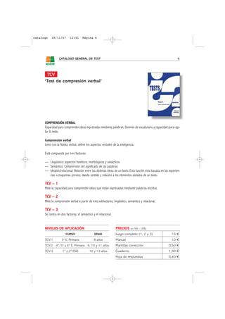 catalogo   19/11/07        10:35      Página 6




                  CATÁLOGO GENERAL DE TEST                                                                          6




       TCV
      ‘Test de compresión verbal’




      COMPRENSIÓN VERBAL
      Capacidad para comprender ideas expresadas mediante palabras. Dominio de vocabulario y capacidad para cap-
      tar lo leído.

      Comprensión verbal
      Junto con la fluidez verbal, define los aspectos verbales de la inteligencia.

      Está compuesta por tres factores:

      — Lingüístico: aspectos fonéticos, morfológicos y sintácticos
      — Semántico: Comprensión del significado de las palabras
      — Ideativo/relacional: Relación entre las distintas ideas de un texto. Esta función esta basada en las experien-
        cias o esquemas previos, dando sentido y relación a los elementos aislados de un texto.

      TCV – 1
      Mide la capacidad para comprender ideas que están expresadas mediante palabras escritas.

      TCV – 2
      Mide la comprensión verbal a partir de tres subfactores; lingüístico, semántico y relacional.

      TCV – 3
      Se centra en dos factores; el semántico y el relacional.


      NIVELES DE APLICACIÓN                                        PRECIOS     sin IVA - (4%)

                       CURSO                    EDAD               Juego completo (1, 2 y 3)                  16 €
      TCV-1         3º E. Primaria              8 años             Manual                                     10 €
      TCV-2 4º, 5º y 6º E. Primaria 9, 10 y 11 años                Plantillas corrección                    0,50 €
      TCV-3          1º y 2º ESO            12 y 13 años           Cuaderno                                 1,30 €
                                                                   Hoja de respuestas                       0,40 €
 