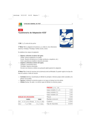 catalogo   19/11/07       10:35      Página 7




                 CATÁLOGO GENERAL DE TEST                                                                            7




       CAI
      ‘Cuestionario de Adaptación ICCE’




      El CAI (1 y 2) consta de dos partes:

      1ª Parte: Mide la adaptación del alumno/a a su medio en cinco dimensiones
      (factores); Fisiológico, Psicológico, Familiar, Escolar y Social.

      Se establecen dos campos de adaptación:

      — Objetivos (referentes al exterior del sujeto)
        Familiar: grado de adaptación en la familia
        Escolar: situación del alumno/a en el colegio (profesores, compañeros, etc.).
        Social: capacidad para establecer relaciones personales
      — Subjetivos (referentes al interior del sujeto)
        Fisiológico: características físicas
        Psicológico: Aspectos emocionales
        De estos cinco factores se obtiene una puntuación global (general) en adaptación.

      2ª Parte: Mide el modo de reaccionar de los alumnos/as ante las dificultades. Se pueden registrar tres tipos dis-
      tintos de conducta o modos de reacción:

      — Controlada (Asertiva). Caracterizada por defender los principios e intereses propios siendo razonable y res-
        petuoso con los demás.
      — Agresiva. Al defender los derechos propios no se repara en lesionar los de los demás.
      — Inhibida (Sumisa). No saber o no sentirse capaz de defender los intereses propios.


                                                                 PRECIOS     sin IVA - (4%)

                                                                 Juego completo (1 y 2)                        15 €
                                                                 Juego completo (1)                            13 €
                                                                 Juego completo (2)                            13 €
      NIVELES DE APLICACIÓN                                      Manual                                        10 €
                      CURSO                    EDAD              Plantillas corrección                       0,50 €
      CAI-1 4º, 5º y 6º E. Primaria      9, 10 y 11 años         Cuaderno                                    1,30 €
      CAI-2        1º y 2º ESO             12 y 13 años          Hoja de respuestas                          0,40 €
 