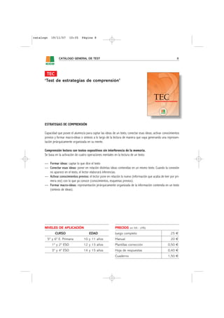 catalogo   19/11/07      10:35      Página 8




                 CATÁLOGO GENERAL DE TEST                                                                        8




       TEC
      ‘Test de estrategias de comprensión’




      ESTRATEGIAS DE COMPRENSIÓN

      Capacidad que posee el alumno/a para captar las ideas de un texto, conectar esas ideas; activar conocimientos
      previos y formar macro-ideas o síntesis a lo largo de la lectura de manera que vaya generando una represen-
      tación jerárquicamente organizada en su mente.

      Comprensión lectora con textos expositivos sin interferencia de la memoria.
      Se basa en la activación de cuatro operaciones mentales en la lectura de un texto:

      — Formar ideas: captar lo que dice el texto
      — Conectar esas ideas: poner en relación distintas ideas contenidas en un mismo texto. Cuando la conexión
        no aparece en el texto, el lector elaborará inferencias.
      — Activar conocimientos previos: el lector pone en relación lo nuevo (información que acaba de leer por pri-
        mera vez) con lo que ya conoce (conocimientos, esquemas previos).
      — Formar macro-ideas: representación jerárquicamente organizada de la información contenida en un texto
        (síntesis de ideas).




      NIVELES DE APLICACIÓN                                    PRECIOS     sin IVA - (4%)

              CURSO                       EDAD                 Juego completo                               25 €
        5º y 6º E. Primaria          10 y 11 años              Manual                                       20 €
           1º y 2º ESO               12 y 13 años              Plantillas corrección                     0,50 €
           3º y 4º ESO               14 y 15 años              Hoja de respuestas                        0,40 €
                                                               Cuaderno                                  1,50 €
 