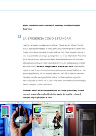 Amplia competencia técnica, estructuras probadas y una cadena completa
de servicios
Infraestructuras TI RimatriX5 Business Continuity Management Seguridad TI física
LA EFICIENCIA COMO ESTÁNDAR
La eficiencia significa resultado más rentabilidad. Parece sencillo. Y lo es. Pero sólo
cuando todo el sistema trabaja de forma óptima conjuntamente con todos los módulos.
En este campo Rittal dispone de un nuevo estándar: TBU – Total Benefit of Usership –
tiene en cuenta todas las ventajas que se generan con el uso del producto. Para conse-
guir la disponibilidad y seguridad (resultado) deseadas deben reducirse los costes
totales de adquisición y servicio (rentabilidad) al mínimo. Un proceso que dominamos
a la perfección. La eficiencia energética es un estándar para Rittal, especialmente
cuando se trata de suministrar soluciones completas para una seguridad óptima y una
máxima disponibilidad con una inversión adecuada. Para ello se precisan soluciones
integrales, como las que ofrece Rittal en todo el mundo en cualquier proporción.
Rittal se caracteriza además por su fuerza innovadora, alimentada constantemente por
nuestra curiosidad y nuestra fascinación.
Sistemas a medida, sin sobredimensionados, sin costes fijos inútiles y en caso
necesario una sencilla amplicación sin interrupción del servicio – este es el
concepto «Pay-as-you-grow» de Rittal.
 