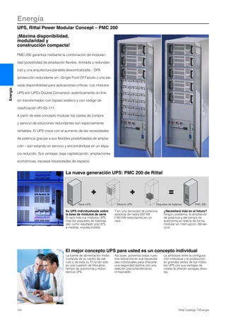 Energía
UPS, Rittal Power Modular Concept – PMC 200
104 Rittal Catálogo TI/Energía
Energía
La nueva generación UPS: PMC 200 de Rittal
20
20
20
20
20
20
Rack UPS Módulo UPS Paquetes de baterías PMC 200
¡Máxima disponibilidad,
modularidad y
construcción compacta!
PMC 200 garantiza mediante la combinación de modulari-
dad (posibilidad de ampliación flexible, ilimitada y redundan-
cia) y una arquitectura paralela descentralizada – DPA
(protección redundante sin «Single Point Of Failure») una ele-
vada disponibilidad para aplicaciones críticas. Los módulos
UPS son UPS’s Double Conversion auténticamente on-line,
sin transformador, con bipaso estático y con código de
clasificación VFI-SS-111.
A partir de este concepto modular los costes de compra
y servicio de soluciones redundantes son especialmente
rentables. El UPS crece con el aumento de las necesidades
de potencia gracias a sus flexibles posibilidades de amplia-
ción – aún estando en servicio y encontrándose en un espa-
cio reducido. Sus ventajas: baja capitalización, ampliaciones
económicas, escasas necesidades de espacio.
El mejor concepto UPS para usted es un concepto individual
La fuente de alimentación ininte-
rrumpida de su centro de cál-
culo y de toda su TI no tan sólo
es una cuestión de kilovatios,
tiempo de autonomía y redun-
dancia UPS.
Así pues, ponemos todos nues-
tros esfuerzos en sus necesida-
des individuales para ofrecerle
una seguridad óptima con una
relación precio/rendimiento
inmejorable.
La simbiosis entre la configura-
ción individual y la producción
en grandes series de los módu-
los UPS con sus ventajas de
costes le ofrecen ventajas direc-
tas.
Su UPS individualizada sobre
la base de módulos de serie
El rack más los módulos UPS,
más los paquetes de baterías
dan como resultado una UPS
a medida, imprescindible.
Y en una densidad de potencia
absoluta de hasta 200 kW
(160 kW redundante) en un
rack.
¿Necesitará más en el futuro?
Ningún problema: la ampliación
de potencia y del tiempo de
autonomía se realiza de forma
modular sin interrupción del ser-
vicio.
 