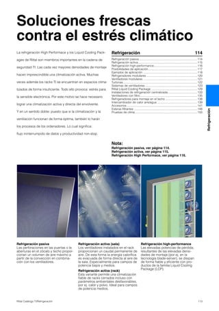 113Rittal Catálogo TI/Refrigeración
Refrigeración
Soluciones frescas
contra el estrés climático
Refrigeración pasiva
Las perforaciones en las puertas o la
aberturas en el zócalo y techo propor-
cionan un volumen de aire máximo a
partir de la convección en combina-
ción con los ventiladores.
Refrigeración activa (sala)
Los ventiladores instalados en el rack
proporcionan un caudal permanente de
aire. De esta forma la energía calorífica
es evacuada de forma directa al aire de
la sala. Especialmente para campos de
potencia bajos y medios.
Refrigeración activa (rack)
Esta variante permite una climatización
fiable de racks cerrados incluso con
parámetros ambientales desfavorables,
por ej. calor y polvo. Ideal para campos
de potencia medios.
Refrigeración high-performance
Las elevadas potencias de pérdida,
resultantes de las elevadas densi-
dades de montaje (por ej. en la
tecnología blade-server), se disipan
de forma fiable y eficiente con pro-
ductos de la familia Liquid Cooling
Package (LCP).
La refrigeración High Performace y los Liquid Cooling Pack-
ages de Rittal son miembros importantes en la cadena de
seguridad TI. Las cada vez mayores densidades de montaje
hacen imprescindible una climatización activa. Muchas
veces además los racks TI se encuentran en espacios clima-
tizados de forma insuficiente. Todo ello provoca: estrés para
la sensible electrónica. Por este motivo se hace necesario
lograr una climatización activa y directa del envolvente.
Y en un sentido doble: puesto que si la climatización y la
ventilación funcionan de forma óptima, también lo harán
los procesos de los ordenadores. Lo cual significa:
flujo ininterrumpido de datos y productividad non-stop.
Refrigeración 114
Refrigeración pasiva.......................................................................114
Refrigeración activa........................................................................115
Refrigeración high-performance.....................................................116
Posibilidades de aplicación............................................................117
Ejemplos de aplicación ..................................................................118
Refrigeradores modulares ..............................................................120
Ventiladores modulares ..................................................................121
Turbinas ..........................................................................................122
Sistemas de ventiladores................................................................123
Rittal Liquid Cooling Package ........................................................129
Instalaciones de refrigeración centralizada....................................133
Ventiladores con filtro......................................................................135
Refrigeradores para montaje en el techo .......................................138
Intercambiador de calor aire/agua .................................................139
Accesorios ......................................................................................141
Esteras filtrantes .............................................................................148
Pruebas de clima............................................................................150
Nota:
Refrigeración pasiva, ver página 114.
Refrigeración activa, ver página 115.
Refrigeración High Performace, ver página 116.
 