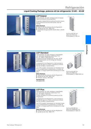 Liquid Cooling Package, potencia útil de refrigeración 10 kW – 40 kW
Refrigeración
129Rittal Catálogo TI/Refrigeración
Refrigeración
LCP Extend
Intercambiador de calor aire/agua para el equipa-
miento de racks en funcionamiento.
El aparato independiente sustituye la puerta trasera
(para productos de otros fabricantes, bajo de-
manda).
Datos técnicos
● hasta 12 kW de potencia útil de refrigeración
● caudal de aire máx. 3000 m3/h
● acometida de agua posible desde abajo o desde
arriba
H
B
T
Anchura (B) 520 mm
Altura (H) 1910 mm
Profundidad (T) 160 mm
LCP Standard
Intercambiador de calor aire/agua, ensamblable
con racks para servidores sobre base TS 8
(Al. x Pr. 2000 x 1000/1200 mm).
La potencia útil de refrigeración de máx. 20 kW
puede alcanzarse con el montaje de módulos
adicionales.
La separación de refrigeración y rack excluye la
entrada de agua en el rack y aumenta la comodi-
dad de montaje y mantenimiento.
Los LCP’s pueden manipularse con facilidad (máx.
2 m) y transportarse en ascensores o a través de
puertas. La carga superficial es escasa por su bajo
peso.
Datos técnicos:
● Hasta 20 kW de potencia útil de refrigeración
● caudal de aire máx. 3000 m3/h
● TÜV GS, UL/CUL, DIN 3168
Aprobaciones,
ver página 405.
T
B
H
Anchura (B) 300 mm
Altura (H) 2000 mm
Profundidad (T) 1000/1200 mm
LCP Plus
Intercambiador de calor aire/agua, ensamblable
con racks para servidores sobre base TS 8
(Al. x Pr. 2000 x 1200 mm).
Unidad completa con 30 kW de potencia útil de
refrigeración.
La separación de refrigeración y rack excluye la
entrada de agua en el rack y aumenta la comodi-
dad de montaje y mantenimiento.
Los LCP’s pueden manipularse con facilidad (hasta
2 m) y transportarse en ascensores o a través de
puertas. La carga superficial es escasa por su bajo
peso.
Datos técnicos:
● Hasta 30 kW de potencia útil de refrigeración
● caudal de aire máx. 4800 m3/h
T
B
H
Anchura (B) 300 mm
Altura (H) 2000/2400 mm
Profundidad (T) 1200 mm
 