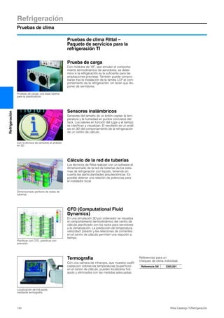 Refrigeración
Pruebas de clima
150 Rittal Catálogo TI/Refrigeración
Refrigeración
Pruebas de clima Rittal –
Paquete de servicios para la
refrigeración TI
Prueba de carga
Con módulos de 19″, que simulan el comporta-
miento termodinámico de servidores, se deter-
mina si la refrigeración es la suficiente para las
ampliaciones previstas. También puede compro-
barse tras la instalación de la familia LCP el com-
portamiento de la refrigeración, sin tener que dis-
poner de servidores.
Pruebas de carga, una base óptima
para la planificación.
Sensores inalámbricos
Sensores del tamaño de un botón captan la tem-
peratura y la humedad en puntos concretos del
rack. Los valores en función del lugar y el tiempo
se clasifican y visualizan. El resultado es un análi-
sis en 3D del comportamiento de la refrigeración
de un centro de cálculo.
Con la técnica de sensores al análisis
en 3D.
Cálculo de la red de tuberías
Los técnicos de Rittal realizan con un software el
dimensionado de la red de tuberías de los siste-
mas de refrigeración con líquido, teniendo en
cuenta las particularidades arquitectónicas. Es
posible obtener una relación de potencias para
el instalador local.
Dimensionado perfecto de redes de
tuberías.
CFD (Computational Fluid
Dynamics)
En una simulación 3D por ordenador se visualiza
el comportamiento termodinámico del centro de
cálculo planificado con los racks para servidores
y la climatización. La predicción de temperatura,
velocidad, presión y las relaciones de corrientes
en el centro de cálculo permiten una reacción a
tiempo.
Planificar con CFD, planificar con
previsión.
Termografia
Con una cámara de infrarojos, que muestra codifi-
cadas por colores las temperaturas (superficie)
en el centro de cálculo, pueden localizarse hot-
spots y eliminarlos con las medidas adecuadas.
Referencias para un
chequeo de clima individual.
Referencia SK 3300.001
Localización de hot-spots
mediante termografia.
 