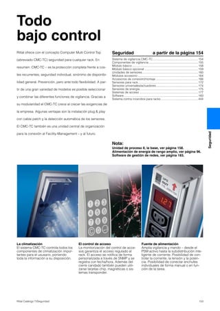 153Rittal Catálogo TI/Seguridad
Seguridad
Todo
bajo control
La climatización
El sistema CMC-TC controla todos los
componentes de climatización impor-
tantes para el ususario, poniendo
toda la información a su disposición.
El control de acceso
La monitorización del control de acce-
sos garantiza el acceso regulado al
rack. El acceso se notifica de forma
personalizada a través de SNMP y se
registra con fecha/hora. Además del
cierre candado también pueden utili-
zarse tarjetas chip, magnéticas o sis-
temas transponder.
Fuente de alimentación
Amplia vigilancia y mando – desde el
PSM activo hasta la subdistribución inte-
ligente de corriente. Posibilidad de con-
trolar la corriente, la tensión y la poten-
cia. Posibilidad de conectar enchufes
individuales de forma manual o en fun-
ción de la tarea.
Seguridad a partir de la página 154
Sistema de vigilancia CMC-TC.......................................................154
Componentes de vigilancia ............................................................155
Módulo básico ................................................................................158
Módulo básico opcional .................................................................159
Unidades de sensores....................................................................160
Módulos accesorio .........................................................................164
Accesorios de conexión/montaje ...................................................166
Sensores para rack.........................................................................172
Sensores universales/actuadores...................................................174
Sensores de energía.......................................................................175
Sistemas de acceso .......................................................................177
Software ..........................................................................................183
Sistema contra incendios para racks .............................................444
Nota:
Unidad de proceso II, la base, ver página 158.
Alimentación de energía de rango amplio, ver página 96.
Software de gestión de redes, ver página 183.
Rittal ofrece con el concepto Computer Multi Control Top
(abreviado CMC-TC) seguridad para cualquier rack. En
resumen: CMC-TC – es la protección completa frente a cos-
tes recurrentes; seguridad individual, sinónimo de disponibi-
lidad general. Prevención, pero ante todo flexibilidad. A par-
tir de una gran variedad de modelos es posible seleccionar
y combinar las diferentes funciones de vigilancia. Gracias a
su modularidad el CMC-TC crece al crecer las exigencias de
la empresa. Algunas ventajas son la instalación plug & play
con cable patch y la detección automática de los sensores.
El CMC-TC también es una unidad central de organización
para la conexión al Facility-Management – y al futuro.
 