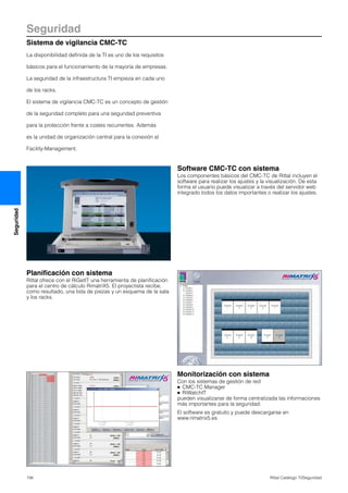 Seguridad
Sistema de vigilancia CMC-TC
156 Rittal Catálogo TI/Seguridad
Seguridad
La disponibilidad definida de la TI es uno de los requisitos
básicos para el funcionamiento de la mayoría de empresas.
La seguridad de la infraestructura TI empieza en cada uno
de los racks.
El sistema de vigilancia CMC-TC es un concepto de gestión
de la seguridad completo para una seguridad preventiva
para la protección frente a costes recurrentes. Además
es la unidad de organización central para la conexión al
Facility-Management.
Software CMC-TC con sistema
Los componentes básicos del CMC-TC de Rittal incluyen el
software para realizar los ajustes y la visualización. De esta
forma el usuario puede visualizar a través del servidor web
integrado todos los datos importantes o realizar los ajustes.
Planificación con sistema
Rittal ofrece con el RiGetIT una herramienta de planificación
para el centro de cálculo RimatriX5. El proyectista recibe,
como resultado, una lista de piezas y un esquema de la sala
y los racks.
Monitorización con sistema
Con los sistemas de gestión de red
● CMC-TC Manager
● RiWatchIT
pueden visualizarse de forma centralizada las informaciones
más importantes para la seguridad.
El software es gratuito y puede descargarse en
www.rimatrix5.es.
 