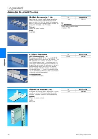 Seguridad
Accesorios de conexión/montaje
170 Rittal Catálogo TI/Seguridad
Seguridad
Unidad de montaje, 1 UA
La unidad de montaje puede alojar hasta 3 uni-
dades de sensores o unidades de proceso II,
para montaje en el nivel de fijación en pulgadas.
Para la captación de cables pueden utilizarse las
bridas DK 7610.000 o DK 7611.000.
Material:
Chapa de acero, pintada
Color:
RAL 7035
Accesorios:
Estribo de entrada de cables,
ver página 356.
UE Referencia DK
1 pza. 7320.440
Cubierta individual
para unidad de montaje 1 UA
En aplicaciones CMC-TC los módulos CMC-TC
se fijan por encima de la unidad de montaje 1 UA
DK 7320.440 en el sistema de 19″ de los arma-
rios. Pueden fijarse hasta 3 módulos en una uni-
dad. Según la aplicación permanecen libres 1 o
2 aperturas de montaje. En aplicaciones de venti-
lación existe el riesgo de obstrucción del aire.
Con la cubierta individual pueden cerrarse las
ubicaciones libres. La cubierta individual consta
de una lámina autoadhesiva que en caso necesa-
rio puede volver a despegarse.
Unidad de envase:
2 cubiertas individuales.
UE Referencia DK
2 pzas. 7320.441
Módulo de montaje CMC
El módulo de montaje ofrece alojamiento a unida-
des de sensores individuales o a unidades de
proceso, mediante fijación al perfil del bastidor.
Material:
Chapa de acero, pintada
Color:
RAL 7035
UE Referencia DK
1 pza. 7320.450
 