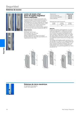 Seguridad
Sistemas de acceso
182 Rittal Catálogo TI/Seguridad
Seguridad
Lector de tarjeta chip/
lector de tarjeta magnética/
Cierre codificado
Las personas identificadas por la tarjeta chip/
magnética/código numérico obtienen acceso al
desbloqueo de la puerta. El lector de tarjetas
chip/magnéticas y el cierre codificado se instalan
por encima de la empuñadura del armario y pue-
den ser utilizados como unidad central para
accionar la abertura de varias puertas.
En caso de conexión a la red es posible registrar
todo el proceso de acceso a través del CMC-TC.
Datos técnicos:
Tensión: 24 V c.c.
Intensidad: máx. 20 mA
Tipo de tarjeta chip: I2C-Chip
Tipo de tarjeta magnética:
tarjetas magnéticas con datos en la pista 2.
El sistema lector es adecuado para tarjetas con
magnetización alta y baja.
Adecuado para unidad de sensores:
Atención:
El lector de tarjetas chip/magnéticas y el cierre
codificado sólo pueden instalarse en combina-
ción con el CMC-TC y un enclavamiento eléc-
trico. El lector de tarjetas chip/magnéticas con-
tiene 3 tarjetas. Cada tarjeta contiene un código
de cuatro dígitos, diferente en cada una. Todas
las tarjetas tienen el acceso autorizado. En el cie-
rre codificado puede introducirse el código direc-
tamente.
Los códigos autorizados pueden ajustarse a tra-
vés del web en el CMC-TC. El código introducido
se transmite a través de I2C-Bus al CMC-TC y en
caso necesario al sistema de gestión de la red.
Cada aparato lector incluye un adaptador de
montaje para una puerta transparente con marco
de aluminio TS.
25
190
50
120
166
83
8.5
4
35
190
50
120
166
83
8.5
4
25
190
50
120
166
83
8.5
4
Sistema lector Referencia DK
Lector de tarjeta chip 7320.750
Lector de tarjeta magnética 7320.760
Cierre codificado 7320.770
Unidad
de E/S
Unidad
de acceso
Unidad
de clima
Ⅲ
Sistemas de cierre mecánicos
ver apartado de accesorios,
a partir de la página 252.
 