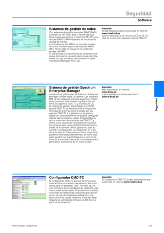 Software
Seguridad
183Rittal Catálogo TI/Seguridad
Seguridad
Sistemas de gestión de redes
Con sistemas de gestión de redes SNMP (NMS)
como por ej. HP Open View o Novell Manager
Wise puede gestionarse el sistema CMC-TC a tra-
vés de SNMP. El MIB necesario se incluye en la
unidad de envase.
La introducción del MIB es un sencillo proceso
de copia. También soporta el estándar MIB-II
(RFC 1213). Esta se incluye en la unidad de
envase del NMS.
El MIB privado contiene todas las variables nece-
sarias del sistema y puede relacionarse cómoda-
mente con las funciones del software HP Open
View Novell Manager Wise, etc.
Atención:
El MIB también puede encontrarse en internet
www.rimatrix5.es
para su descarga y se incluye un CD en la uni-
dad de envase de cualquier sistema CMC-TC.
Sistema de gestión Spectrum
Enterprise Manager
La superficie gráfica para el Spectrum Enterprise
Manager cumple todos los deseos. Las variables
MIB se han dispuesto sobre la superficie. El soft-
ware profesionl relaciona las highlights del sis-
tema de vigilancia CMC-TC y el producto CA.
El módulo de gestión desarrollado por DICOS
para el CMC-TC de Rittal permite la integración
de todas las informaciones enviadas por los
agentes CMC-TC a la plataforma de gestión
Spectrum. Adicionalemente es posible configurar
valores determinados a vigilar. El SpectroServer
recibe todas las informaciones del CMC-TC y
ofrece a los usuarios la posibilidad de visualizar
los armarios para redes de Rittal directamente a
través de la cónsola central Spectrum, para su
control y configuración. La integración en el sis-
tema de gestión Enterprise permite el tratamiento
posterior centralizado de alarmas, de forma que
estas puedan ser transmitidas por ej. por un sis-
tema de voice-mail o utilizadas como base para la
generación automática de un ticket trouble.
Atención:
Más información en internet:
www.dicos.de
o para pedido por correo electrónico
sales@dicos.de
Configurador CMC-TC
El configurador CMC-TC agrupa de forma auto-
mática todos los módulos necesarios y los acce-
sorios para un proytecto CMC. Tan sólo es pre-
ciso introducir las necesidades de vigilancia y las
condiciones ambientales. El resultado es una lista
con todas las referencias necesarias para el pro-
yecto. De esta forma puede realizarse el pro-
yecto de forma rápida y efectiva. Para ello debe
disponerse además del software de MS Excel a
partir de la versión 97.
Atención:
El configurador CMC-TC puede descargarse gra-
tuitamente en internet www.rimatrix5.es.
 
