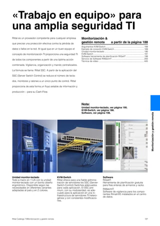 187Rittal Catálogo TI/Monitorización y gestión remota
Monitorizaciónygestiónremota
«Trabajo en equipo» para
una amplia seguridad TI
Unidad monitor-teclado
Todo a mano en 1 UA con la unidad
monitor-teclado con un bonito diseño
ergonómico. Disponible según las
necesidades en diferentes variantes
adaptadas al país y en 2 colores.
KVM-Switch
Rittal ofrece para una fiable adminis-
tración de servidores los SSC (Server-
Switch-Control) Switches adecuados
para cada aplicación. El SSC pre-
mium, con su modularidad, es ade-
cuado para la aplicación en una in-
fraestructura de servidores TI hetero-
génea y con constantes modificacio-
nes.
Software
RiGetIT:
Herramienta de planificación gratuita
para filas enteras de armarios y racks.
RiWatchIT:
Software de vigilancia para los compo-
nentes RimatriX5 instalados en el centro
de datos.
Monitorización &
gestión remota a partir de la página 188
Argumentos KVM-Switch ................................................................188
Ejemplo de conexión KVM-Switch..................................................189
Unidad monitor-teclado ..................................................................190
KVM-Switch.....................................................................................191
Software herramienta de planificación RiGetIT ..............................198
Servicio de Software RiWatchIT......................................................200
Técnica de vídeo ............................................................................445
Nota:
Unidad monitor-teclado, ver página 190.
KVM-Switch, ver página 188.
Software, ver página 198.
Rittal es un proveedor competente para cualquier empresa
que precise una protección efectiva contra la pérdida de
datos o fallos en la red. Al igual que en un buen equipo el
concepto de monitorización TI proporciona una seguridad TI
de todos los componentes a partir de una óptima acción
combinada. Vigilancia, organización y mando centralizados.
La fórmula se llama: Rittal SSC. A partir de la aplicación del
SSC (Server Switch Control) se reduce el número de tecla-
dos, monitores y ratones a un único punto de control. Rittal
proporciona de esta forma un fluyo estable de información y
producción – para su Cash-Flow.
 