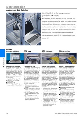 Monitorización
Argumentos KVM-Switches
188 Rittal Catálogo TI/Monitorización y gestión remota
Monitorización
Administración compacta
El módulo monitor-teclado de
1 UA compacta de Rittal garan-
tiza una administración de servi-
dores segura en poco espacio.
Mediante la combinación de la
consola de 1 UA con la serie
KVM-Switch SSC view de Rittal
puede accederse desde 8 a
32 servidores.
● Pantalla TFT de 15″ o 17″
● Ejecución con trackball
o touchpad
● Conexión VGA
● Compatible con todos los
sistemas SSC-KVM de Rittal
Control total en 1 UA
La línea SSC view conforma con
la unidad de monitor-teclado de
Rittal una solución compacta de
consola/switching, ocupando
únicamente 1 UA del rack. La
solución de Rittal puede com-
binarse con diferentes tipos de
consola con pantalla TFT de 15″
y 17″ con teclados específicos
del país y dos KVM-Switches
diferentes. El equipamiento o
cambio posterior a un sistema
de mayor potencia puede reali-
zarse sin problemas.
● Soluciones de consolas/
switching compactas, indivi-
duales
● El SSC view utiliza el espacio
detrás del cajón para monitor/
teclado y
● Se alimenta a través de la
fuente de alimentación inte-
grada.
● En los KVM-Switches de
8 bases los servidores se
conectan a través del cable
VGA/PS/2 estándar.
La nueva clase compacta
Los SSC compact ofrecen un
rendimiento óptimo en un espa-
cio pequeño a un precio econó-
mico. La fuente de alimentación
de amplio rango integrada los
convierte en excelentes equi-
pos para funcionamiento indivi-
dual o como solución adicional
de una instalación existente.
En el SSC compact 8 los cables
VGA estándar con bloqueo de
los conectores PS/2 garantizan
un funcionamiento seguro. En el
SSC compact 32 Cat se realiza
la conexión de los ordenadores
mediante cable Cat 5 y SSC
Converter.
● Administración de servidores
ultracompacta con servicio
individual en el mínimo espa-
cio
● Posibilidad de montaje en
cascada o ampliación poste-
rior (SSC Compact 32 Cat).
● Para la conexión de los orde-
nadores dos ejecuciones con
VGA/PS/2 y conexión Cat
● Convertidor de señal SSC
Converter PS/2 a Cat, para la
reducción de las tareas de
cableado/necesidades de
espacio en el rack.
Modular y orientado al futuro
El SSC premium modular es la
primera elección para instala-
ciones medianas y grandes o
cuando se deseen equipamien-
tos modernos, como acceso
multiusuario y/o acceso IP
(KVM-over-IP). Con tan sólo
unos pocos componentes de
sistema pueden realizarse prác-
ticamente todos los deseos. La
modularidad de esta solución
KVM garantiza su adaptación
futura, ya que con la ampliación
de las instalaciones de servido-
res también puede crecer el sis-
tema SSC premium.
● KVM-Matrix integrada en la
técnica Cat
● Nueva tecnología switching
adaptable mediante montaje
en cascada de forma flexible
a las necesidades futuras.
● El servicio multiusuario puede
realizarse de forma local o
mediante acceso IP (KVM
over IP).
● A partir de tres tipos de con-
vertidor diferentes pueden
gestionarse las plataformas
de servidores más diversas.
Administración de servidores en poco espacio
y una técnica KVM perfecta
KVM-Switches de Rittal ofrecen la solución adecuada para
cualquier necesidad del cliente. Desde soluciones individua-
les desde 8 hasta 32 servidores, hasta complejos sistemas
multiusuarios para aplicaciones en centros de ordenadores
de hasta 2048 equipos. Y no importa donde se encuentren
los ordenadores. Puede acceder y administrarlos local-
mente o a través de redes TCP/IP – desde cualquier punto
del mundo!
SSC view SSC compact SSC premium
Unidad
monitor-teclado
 