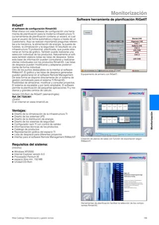 Software herramienta de planificación RiGetIT
Monitorización
199Rittal Catálogo TI/Monitorización y gestión remota
Monitorización
Equipamiento de armario con RiGetIT.
Creación de planos de salas con función de exportación según
RiWatchIT.
RiGetIT
el software de configuración RimatriX5
Rittal ofrece con este software de configuración una herra-
mienta de planificación para la moderna infraestructura TI.
La herramienta de planificación contiene un wizard, el cual
guía al usuario de forma automática y lógica a través de un
cuestionario. Aquí se realizan importantes preguntas referen-
tes a la mecánica, la alimentación de energía, la puesta de
fusibles, la climatización y la seguridad. El resultado es una
infraestructura TI profesional, planificada, que puede obte-
nerse en forma de gráfico. También puede realizarse una
selección individual de los productos. Naturalmente el soft-
ware también elabora todas las listas de despiece. Sobre
esta base de información pueden consultarse y realizarse
ofertas individuales con los productos RimatriX5. Las listas
de despiece pueden modificarse y adaptarse posterior-
mente de forma individual.
Otro de los puntos destacables es la interfaz al software
RiWatchIT. El gráfico y las listas de despiece generadas
pueden gestionarse en el software Remote Management.
De esta forma se dispone directamente de un sistema de
gestión centralizado para el sistema TI RimatriX5.
Posibilidad de almacenar, modificar y consultar proyectos.
El sistema es escalable y por tanto ampliable. El software
permite la planificación de pequeñas aplicaciones TI y me-
dianos y grandes centros de cálculo.
Versión CD-Rom de RiGetIT (alemán/inglés)
Ref. DK 7320.901
¡Gratis!
O en internet en www.rimatrix5.es
Ventajas:
● Diseño de la climatización de la infraestructura TI
● Diseño de los sistemas UPS
● Diseño de la distribución de energía
● Diseño de los sistemas de seguridad
● Configurador rack TI con control de validez
● Informaciones técnicas de los productos
● Catálogo de productos
● Representación gráfica del espacio TI
● Lista de despiece para diferentes proyectos
● Interfaz para el software Remote Management RiWatchIT
Requisitos del sistema:
(mínimo)
● Windows XP/2000
● Internet Explorer versión 6.0
● Procesador Pentium III
● espacio libre mín. 150 MB
● Unidad CD-Rom
Herramientas de planificación facilitan la selección de los compo-
nentes RimatriX5.
 