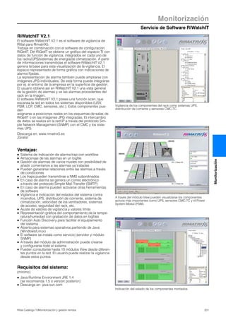Servicio de Software RiWatchIT
Monitorización
201Rittal Catálogo TI/Monitorización y gestión remota
Monitorización
A través del módulo View pueden visualizarse los componentes
activos más importantes como UPS, sensores CMC-TC y el Power
System Modul (PSM).
Vigilancia de los componentes del rack como sistemas UPS,
distribución de corriente y sensores CMC-TC.
RiWatchIT V2.1
El software RiWatchIT V2.1 es el software de vigilancia de
Rittal para RimatriX5.
Trabaja en combinación con el software de configuración
RiGetIT. Del RiGetIT se obtiene un gráfico del espacio TI con
datos de función de vigilancia, integrados en cada uno de
los racks/UPS/sistemas de energía/de climatización. A partir
de informaciones transmitidas el software RiWatchIT V2.1
genera la base para esta visualización de la vigilancia. El
espacio representado de forma gráfica con indicaciones de
alarma fijadas.
La representación de alarma también puede ampliarse con
imágenes JPG individuales. De esta forma puede integrarse
por ej. el entorno de la empresa en la superficie de gestión.
El usuario obtiene así en RiWatchIT V2.1 una vista general
de la gestión de alarmas y ve las alarmas procedentes del
rack en la imagen.
El software RiWatchIT V2.1 posee una función scan, que
escanea la red en todos los sistemas disponibles (USV,
PSM, LCP, CMC, sensores, etc.). Estos componentes pue-
den
asignarse a posiciones reales en los esquemas de salas de
RiGetIT o en las imágenes JPG integradas. El intercambio
de datos se realiza en la red IP a través del protocolo Sim-
ple Network Management (SNMP) con el CMC y los siste-
mas UPS.
Descarga en: www.rimatrix5.es
¡Gratis!
Ventajas:
● Sistema de indicación de alarma trap con workflow
● Almacenaje de las alarmas en un logfile
● Gestión de alarmas de varios niveles con posibilidad de
añadir comentarios a las alarmas ya tratadas
● Pueden generarse relaciones entre las alarmas a través
de condiciones
● Los traps pueden transmitirse a NMS subordinados
● En caso de alarma se genera un correo electrónico
a través del protocolo Simple Mail Transfer (SMTP)
● En caso de alarma pueden activarse otras herramientas
de software
● Vigilancia e indicación del estados del sistema contra
incendios, UPS, distribución de corriente, sistema de
climatización, velocidad de los ventiladores, sistemas
de acceso, seguridad del rack, etc.
● Ajuste de valores de vigilancia y valores límite
● Representación gráfica del comportamiento de la tempe-
ratura/humedad con grabación de datos en logfiles
● Función Auto Discovery para facilitar el equipamiento
del sistema
● Abierto para sistemas operativos partiendo de Java
(Windows/Linux)
● El software se instala como servicio (servidor y módulo
SNMP)
● A través del módulo de administración puede crearse
y configurarse todo el sistema
● Pueden consultarse hasta 10 módulos View desde diferen-
tes puntos en la red. El usuario puede realizar la vigilancia
desde estos puntos
Requisitos del sistema:
(mínimo)
● Java Runtime Environment JRE 1.4
(se recomienda 1.5 o versión posterior)
● Descarga en: java.sun.com
Indicación del estado de los componentes montados.
 