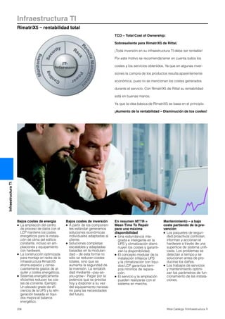 Infraestructura TI
RimatriX5 – rentabilidad total
206 Rittal Catálogo TI/Infraestructura TI
InfraestructuraTI
TCO – Total Cost of Ownership:
Sobresaliente para RimatriX5 de Rittal.
¡Toda inversión en su infraestructura TI debe ser rentable!
Por este motivo se recomienda tener en cuenta todos los
costes y los servicios obtenidos. Ya que en algunas inver-
siones la compra de los productos resulta aparentemente
económica, pues no se mencionan los costes generados
durante el servicio. Con RimatriX5 de Rittal su rentabilidad
está en buenas manos.
Ya que la idea básica de RimatriX5 se basa en el principio:
¡Aumento de la rentabilidad – Disminución de los costes!
Bajos costes de energía
● La ampliación del centro
de proceso de datos con el
LCP mantiene los costes
energéticos para la instala-
ción de clima del edificio
constante, incluso en am-
pliaciones y equipamiento
con hardware.
● La construcción optimizada
para montaje en racks de la
infraestructura RimatriX5
ahorra espacio y conse-
cuentemente gastos de al-
quiler y costes energéticos.
● Sistemas energéticamente
eficientes reducen los cos-
tes de corriente. Ejemplo:
Un elevado grado de efi-
ciencia de la UPS y la refri-
geración basada en líqui-
dos mejora el balance
energético.
Bajos costes de inversión
● A partir de los componen-
tes estándar generamos
soluciones económicas
individuales adaptadas al
cliente.
● Soluciones completas
escalables y adaptadas
basadas en la modulari-
dad – de esta forma no
sólo se reducen costes
totales, sino que se
aumenta la seguridad de
la inversión. La rentabili-
dad mediante «pay-as-
you-grow»: Pagar por la
potencia que se precisa
hoy y disponer a su vez
del equipamiento necesa-
rio para las necesidades
del futuro.
En resumen MTTR =
Mean Time To Repair
para una máxima
disponibilidad
● Una redundancia inte-
grada e inteligente en la
UPS y climatización dismi-
nuyen los costes y garanti-
zan la disponibilidad.
● El concepto modular de la
instalación trifásica UPS
y la climatización con líqui-
dos LCP garantiza tiem-
pos mínimos de repara-
ción.
● El servicio y la ampliación
pueden realizarse con el
sistema en marcha.
Mantenimiento – a bajo
coste partiendo de la pre-
vención
● Los paquetes de seguri-
dad proactivos controlan,
informan y accionan el
hardware a través de una
superficie de sistema unifi-
cada. Los problemas se
detectan a tiempo y se
solucionan antes de pro-
ducirse los daños.
● Los trabajos de servicios
y mantenimiento optimi-
zan los parámetros de fun-
cionamiento de las instala-
ciones.
 