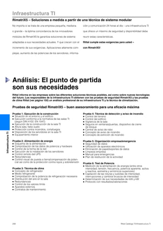 Infraestructura TI
RimatriX5 – Soluciones a medida a partir de una técnica de sistema modular
208 Rittal Catálogo TI/Infraestructura TI
InfraestructuraTI
Rittal informa en las empresas sobre las diferentes soluciones técnicas posibles, así como sobre nuevas tecnologías
del futuro. Los responsables de la infraestructura TI obtienen con las pruebas de seguridad RimatriX5 y las pruebas
de clima Rittal (ver página 150) un análisis profesional de su infraestructura TI y la técnica de climatización.
Pruebas de seguridad RimatriX5 – buen asesoramiento para una eficacia máxima
Prueba 1: Ejecución de la construcción
● Situación en el entorno y el edificio
● Ejecución conforme a la normativa de las salas TI
(según DIN 4102, EN 1047)
● Ejecución de la construcción de la sala TI
● Altura sala, falso suelo
● Protección contra incendios, cortafuegos
● Disposición de los servidores en la sala TI
● Equipamiento interior
Prueba 2: Alimentación de energía
● Esquema de la alimentación
● Comprobación de los datos de potencia y hardware
● Control de la forma de la red
● Ejecución de la instalación de los servidores
● Control remoto del UPS
● Redundancias
● Control visual de puesta a tierra/compensación de poten-
cial así como de la protección contra rayos y sobretensión
Prueba 3: Técnica de clima
● Concepto de refrigerador
● Medio refrigerante
● Comprobación de la potencia de refrigeración necesaria
● Distribución del aire en la sala
● Redundancias
● Control de los valores límite
● Aparatos externos
● Contratos de mantenimiento
Prueba 4: Técnica de detección y aviso de incendio
● Control del terreno
● Control del edificio
● Vigilancia de la sala
● Seguros en ventanas/puertas, dispositivo de cierre
de bloque
● Central de aviso de robo
● Concepto de aviso de incendio
● Concepto de extinción de incendio
Prueba 5: Organización empresa/emergencia
● Seguridad de datos
● Utilización de aparatos electrónicos
● Eliminación de papel/soportes de datos
● Limpieza empresa
● Manual para emergencias
● Plan de restitución de la actividad
Prueba 6: Test de Potencia
● Medición de la alimentación de energía (entre otros
intensidad, tensión, frecuencia, potencia aparente, activa
y reactiva, asimetría y armónicos superiores)
● Captación de las roturas y subidas de intensidad,
interrupciones y cambios bruscos de intensidad
● Determinación de sus necesidades de kVA y kW
● Protocolo con resultados/valoraciones
Análisis: El punto de partida
son sus necesidades
No importa si se trata de una empresa pequeña, mediana
o grande – la óptima concordancia de los innovadores
módulos de RimatriX5 le garantiza soluciones de sistema
adaptadas a sus necesidades actuales. Y que crecen con el
incremento de sus exigencias. Aplicaciones altamente com-
plejas, aumento de las potencias de los servidores, informa-
ción y comunicación 24 horas al día – una infraestructura TI
que ofrece un máximo de seguridad y disponibilidad debe
reunir estas características.
Rittal cumple estas exigencias para usted –
con RimatriX5!
 