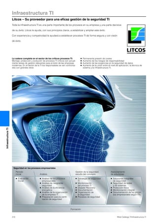 Infraestructura TI
Litcos – Su proveedor para una eficaz gestión de la seguridad TI
210 Rittal Catálogo TI/Infraestructura TI
InfraestructuraTI
Toda la infraestructura TI es una parte importante de los procesos en su empresa y una parte decisiva
de su éxito. Litcos le ayuda, con sus principios claros, a estabilizar y ampliar este éxito.
Con experiencia y competividad le ayudará a establecer procesos TI de forma segura y con visión
de éxito.
La cadena completa en el sector de los críticos procesos TI:
Montaje, protección y evolución de procesos TI críticos son actual-
mente tareas de gestión relevantes para el éxito de las empresas
modernas. En el sector de la TI los responsables se ven confronta-
dos con grandes retos:
● Permanente presión de costes
● Aumento de los riesgos de responsabilidad
● Aumento de las exigencias en la seguridad de datos
● Aumento de la unión entre el nivel de aplicación, la técnica de
sistema y la infraestructura TI.
Seguridad en los procesos empresariales
● Evaluación
Inicial
● Análisis de los procesos
empresariales
● Análisis de riesgos/de
seguridad
● Análisis de la eficiencia
energética
● Análisis de la organización
de la empresa TI
● Preparación para la certifi-
cación de seguridad
● Estrategia de seguridad
TI
● Monitorización
del proceso TI
● Disaster Recovery
● Documentación
● Organización de
la seguridad
● Procesos de seguridad
● Soluciones integrales
de seguridad
● Seguridad de redes
y de sistemas
● Protección física
● Monitorización integral
● Documentación de los proce-
sos empresariales según ITIL
Formación
Periodo
inicial Análisis
Gestión de la seguridad,
estudio del concepto
Asesoramiento
de soluciones
 
