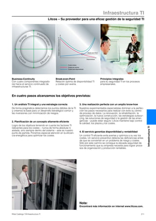 Litcos – Su proveedor para una eficaz gestión de la seguridad TI
Infraestructura TI
211Rittal Catálogo TI/Infraestructura TI
InfraestructuraTI
En cuatro pasos alcanzamos los objetivos previstos:
Stra
tegy
Con
trol
Implem
entation
Effic
iency
CostesparalainfraestructuraTI
Break-even-Point
Disponibilidad
Costes totales
Costes por averías
Costes para disponibilidad
Business-Continuity
Con cuatro componentes integrado-
res hacia el servicio continuado de
infraestructuras TI.
Break-even-Point
Relación óptima de disponibilidad TI
y costes por avería.
Principios integrales
para su seguridad TI en los procesos
empresariales.
1. Un análisis TI integral y una estrategia correcta
De forma pragmática detectamos los puntos débiles de la TI
y creamos la base para un desarrollo estratégico común y
las inversiones con minimización de riesgos.
2. Planificación de un concepto altamente eficiente
Logro de los objetivos teniendo en cuenta los factores TI
relevantes para los costes – nunca de forma absoluta ni
aislada, sino siempre dentro del sistema – este es nuestro
punto de partida. Ponemos especial atención en la eficien-
cia energética para optimizar los costes.
3. Una realización perfecta con un amplio know-how
Nuestros experimentados especialistas dominan a la perfec-
ción los pasos necesarios para realizar con éxito su centro
de proceso de datos. La renovación, la rehabilitación, la
optimización, la nueva construcción, las estrategias outsour-
cing, las soluciones de seguridad o la gestión de las emer-
gencias – puede estar seguro: Litcos mantiene bajo control
la calidad, los plazos y los costes.
4. El servicio garantiza disponibilidad y rentabilidad
Un control TI eficiente evita averías y optimiza a su vez los
costes. Un servicio preventivo detecta las deficiencias antes
de que se conviertan en un problema de riesgo y costes.
Sólo por este camino se consigue la elevada seguridad de
funcionamiento que su empresa necesita para lograr proce-
sos de organización y producción rentables.
Nota:
Encontrará más información en internet www.litcos.com.
 