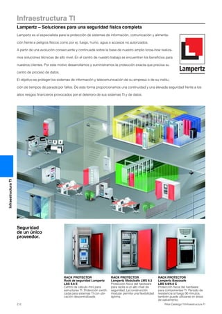 Infraestructura TI
Lampertz – Soluciones para una seguridad física completa
212 Rittal Catálogo TI/Infraestructura TI
InfraestructuraTI
Lampertz es el especialista para la protección de sistemas de información, comunicación y alimenta-
ción frente a peligros físicos como por ej. fuego, humo, agua o accesos no autorizados.
A partir de una evolución consecuente y continuada sobre la base de nuestro amplio know-how realiza-
mos soluciones técnicas de alto nivel. En el centro de nuestro trabajo se encuentran los beneficios para
nuestros clientes. Por este motivo desarrollamos y suministramos la protección exacta que precisa su
centro de proceso de datos.
El objetivo es proteger los sistemas de información y telecomunicación de su empresa o de su institu-
ción de tiempos de parada por fallos. De esta forma proporcionamos una continuidad y una elevada seguridad frente a los
altos riesgos financieros provocados por el deterioro de sus sistemas TI y de datos.
RACK PROTECTOR
Rack de seguridad Lampertz
LSS 9.6 E
Centro de cálculo mini para
estructuras TI. Protección certifi-
cada para sistemas TI con ubi-
cación descentralizada.
RACK PROTECTOR
Lampertz Modulsafe LMS 9.3
Protección física del hardware
para racks a un alto nivel de
seguridad. La construcción
modular permite una flexibilidad
óptima.
RACK PROTECTOR
Lampertz Basicsafe
LBS 9.9/9.0 C
Protección física del hardware
para componentes TI. Periodo de
resistencia al fuego 90 minutos,
también puede utilizarse en áreas
de salvamento.
Seguridad
de un único
proveedor.
 