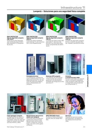 Lampertz – Soluciones para una seguridad física completa
Infraestructura TI
213Rittal Catálogo TI/Infraestructura TI
InfraestructuraTI
Conceptos de clima
La climatización Lampertz se
ajusta perfectamente a las com-
plejas aplicaciones TI y de red,
como las soluciones Riskpro-
tector y Rackprotector de
Lampertz.
Sistemas UPS Lampertz
Los sistemas de alimentación
ininterrumpidas de Lampertz
garantizan una alimentación
constante de energía de la infra-
estructura TI.
Armarios
y accesorios para redes
Armarios para redes con especifi-
cación y accesorios adaptados
crean el espacio adecuado para
un alojamiento estructurado de
sus componentes TI.
Cajas ignífugas Lampertz
La seguridad de sus datos no
debería estar en manos de la
casualidad. Utilize las cajas igní-
fugas de Lampertz para alojar
sus documentos y datos.
Mantenimiento del funciona-
miento con Lampertz
Soluciones para la protección
constructiva contra el fuego.
Mantenimiento del funciona-
miento y protección contra el
fuego, así como contra gases
corrosivos.
SPECTRO-DATA Vision
El sistema multifuncional para
generar sitios de trabajo flexi-
bles.
Servicios
Paquetes de servicios amplia-
bles garantizan una gestión de
las ampliaciones de primera
clase.
RISK PROTECTOR
Sala de seguridad Lampertz
LSR 18.6 E
Protección de alta disponibil-
dad certificada según ECB·S
para sistemas TI y componen-
tes de red.
RISK PROTECTOR
Sala de seguridad Lampertz
LSR 9.3
Protección básica ampliada
para sistemas TI y de comunica-
ción y sus infraestructuras.
RISK PROTECTOR
Sala de seguridad Lampertz
LSR 9.0
La protección básica según BSI
para salas TI, técnicas y de
archivos, así como para impor-
tantes componentes de alimen-
tación.
RISK PROTECTOR
Pared de seguridad Lampertz
LSW 9.0
La pared de seguridad Lampertz
9.0 es un sistema de pared flexi-
ble, modular y sencillo de montar.
 