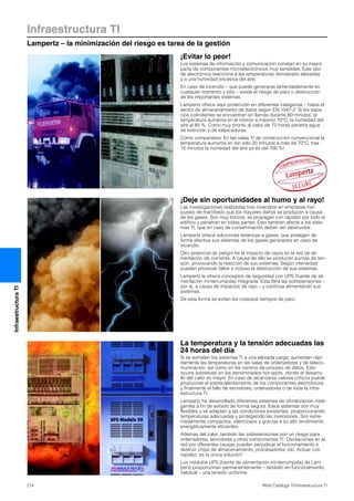Infraestructura TI
Lampertz – la minimización del riesgo es tarea de la gestión
214 Rittal Catálogo TI/Infraestructura TI
InfraestructuraTI
¡Evitar lo peor!
Los sistemas de información y comunicación constan en su mayor
parte de componentes microelectrónicos muy sensibles. Este tipo
de electrónica reacciona a las temperaturas demasiado elevadas
y a una humedad excesiva del aire.
En caso de incendio – que puede generarse lamentablemente en
cualquier momento y sitio – existe el riesgo de paro o destrucción
de los importantes sistemas.
Lampertz ofrece aquí protección en diferentes categorias – hasta el
sector de almacenamiento de datos según EN 1047-2. Si los espa-
cios colindantes se encuentran en llamas durante 60 minutos, la
temperatura aumenta en el interior a máximo 70°C, la humedad del
aire al 85 %. Como muy pronto al cabo de 72 horas penetra agua
de extinción y de salpicaduras.
Como comparativa: En las salas TI de construcción convencional la
temperatura aumenta en tan sólo 20 minutos a más de 70°C, tras
15 minutos la humedad del aire ya es del 100 %!
La temperatura y la tensión adecuadas las
24 horas del día
Si se someten los sistemas TI a una elevada carga, aumentan rápi-
damente las temperaturas en las salas de ordenadores y de teleco-
municación, así como en los centros de proceso de datos. Esto
ocurre sobretodo en los denominados hot-spots, donde el desarro-
llo del calor es mayor. En caso de alcanzarse valores críticos puede
producirse el sobrecalentamiento de los componentes electrónicos
y finalmente el fallo de servidores, ordenadores o de toda la infra-
estructura TI.
Lampertz ha desarrollado diferentes sistemas de climatización inteli-
gentes a fin de evitarlo de forma segura. Estos sistemas son muy
flexibles y se adaptan a las condiciones existentes, proporcionando
temperaturas adecuadas y protegiendo las inversiones. Son extre-
madamente compactos, silenciosos y gracias a su alto rendimiento
energéticamente eficientes.
Además del calor, también las sobretensiones son un riesgo para
ordenadores, servidores y otros componentes TI. Oscilaciones en la
red por diferentes causas pueden perjudicar el funcionamiento o
destruir chips de almacenamiento, procesadores, etc. Actuar con
rapidez: es la única solución!
Los módulos UPS (fuente de alimentación ininterrumpida) de Lam-
pertz proporcionan permanentemente – también en funcionamiento
habitual – una tensión uniforme.
¡Deje sin oportunidades al humo y al rayo!
Las investigaciones realizadas tras incendios en empresas han
puesto de manifiesto que los mayores daños se producen a causa
de los gases. Son muy tóxicos, se propagan con rapidez por todo el
edificio y penetran en todas partes. Esto también afecta a los siste-
mas TI, que en caso de contaminación deben ser destruidos.
Lampertz ofrece soluciones estancas a gases, que protegen de
forma efectiva sus sistemas de los gases generados en caso de
incendio.
Otro potencial de peligro es el impacto de rayos en la red de ali-
mentación de corriente. A causa de ello se producen puntas de ten-
sión, provocando la reacción de sus sistemas. Según intensidad
pueden provocar fallos o incluso la destrucción de sus sistemas.
Lampertz le ofrece conceptos de seguridad con UPS (fuente de ali-
mentación ininterrumpida) integrada. Esta filtra las sobretensiones –
por ej. a causa de impactos de rayo – y continua alimentando sus
sistemas.
De esta forma se evitan los costosos tiempos de paro.
 