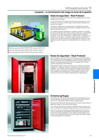 Lampertz – la minimización del riesgo es tarea de la gestión
Infraestructura TI
215Rittal Catálogo TI/Infraestructura TI
InfraestructuraTI
1
2
3
Salas de seguridad – Risk Protector
Lampertz desarrolla y suministra soluciones adaptadas a las nece-
sidades de su empresa.
¿Qué consecuencias pueden tener los periodos de paro por ej. de
un minuto, una hora o un día? ¿Cómo será el daño financiero o la
pérdida de imagen?
Lampertz le ofrece salas de seguridad TI modulares con protec-
ción básica (LSR 9.0), protección básica ampliada (LSR 9.3) o pro-
tección total (LSR 18.6 E).
Los sistemas pueden ampliarse en cualquier momento y se adap-
tan de forma flexible a las construcciones existentes. La posibilidad
de combinar con las soluciones de infraestructuras modulares
Lampertz, como UPS, climatización, instalaciones de indicación de
incendio y de extinción, control por vídeo y remoto, controles de
acceso, etc., permite minimizar los potenciales de riesgo. Los com-
ponentes pueden integrarse individualmente o en un sistema com-
pleto.
Armarios ignífugos
La pérdida de importantes datos puede tener consecuencias eco-
nómicas graves, ya que existe el riesgo de perder informaciones,
como por ej. desarrollos del know-how, indispensables.
Puesto que la pérdida de datos puede tener efectos existenciales, la
legislación exige un almacenamiento seguro.
Los armarios ignífugos de Lampertz protegen contra el fuego y el
robo, cumpliendo las elevadas exigencias de la certificación ECB·S.
A partir de una gran cantidad de tamaños diferentes en combina-
ción con variantes de equipamiento especiales para el almacena-
miento de bandas magnéticas, CD’s, DVD’s, discos flexibles, dis-
cos fijos, etc. puede escoger el armario ignífugo que más se ajusta
a las necesidades de su empresa.
Racks de seguridad – Rack Protector
No es necesario que invierta en el montaje de un centro de seguri-
dad completo para poder proteger su TI de diferentes riesgos para
su funcionamiento. Con el Modulsafe LMS 9.3 Lampertz ofrece una
solución de seguridad adecuada, por su hardware de 19″, para
entornos pequeños hasta medianos.
El Modulsafe LMS 9.3 puede montarse con el sistema en marcha y
ampliarse en cualquier momento – gracias a su pared intermedia
extraíble – con módulos adicionales, fácil montaje y desmontaje. El
sistema puede combinarse con cualquier componente adicional,
como instalación de climatización, de indicación y extinción de
incendio, así como con fuente de alimentación independiente.
Sala de seguridad RISK PROTECTOR Lampertz LSR 18.6 E
Sala de seguridad RISK PROTECTOR Lampertz LSR 9.3
Sala de seguridad RISK PROTECTOR Lampertz LSR 9.0
1
2
3
 