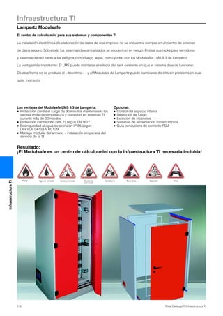 Infraestructura TI
Lampertz Modulsafe
216 Rittal Catálogo TI/Infraestructura TI
InfraestructuraTI
Resultado:
¡El Modulsafe es un centro de cálculo mini con la infraestructura TI necesaria incluida!
El centro de cálculo mini para sus sistemas y componentes TI
La instalación electrónica de elaboración de datos de una empresa no se encuentra siempre en un centro de proceso
de datos seguro. Sobretodo los sistemas descentralizados se encuentran en riesgo. Proteja sus racks para servidores
y sistemas de red frente a los peligros como fuego, agua, humo y robo con los Modulsafes LMS 9.3 de Lampertz.
La ventaja más importante: El LMS puede montarse alrededor del rack existente sin que el sistema deje de funcionar.
De esta forma no se produce el «downtime» – y el Modulsafe de Lampertz puede cambiarse de sitio sin problema en cual-
quier momento.
Las ventajas del Modulsafe LMS 9.3 de Lampertz:
● Protección contra el fuego de 90 minutos manteniendo los
valores límite de temperatura y humedad en sistemas TI
durante más de 30 minutos
● Protección contra robo (WK 2) según EN 1627
● Estanqueidad al agua de extinción IP 56 según
DIN VDE 0470/EN 60.529
● Montaje modular del armario – instalación sin parada del
servicio de la TI
Opcional:
● Control del espacio interior
● Detección de fuego
● Extinción de incendios
● Sistemas de alimentación ininterrumpida
● Guía conductora de corriente PSM
Fuego Agua de extinción Gases corrosivos Acceso no
autorizado
Vandalismo Escombros Explosión Polvo
 