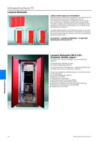 Infraestructura TI
Lampertz Modulsafe
218 Rittal Catálogo TI/Infraestructura TI
InfraestructuraTI
¿Desea ampliar según sus necesidades?
Actualmente en casi todos los sectores TI se encuentran una
gran cantidad de racks con equipamiento de 19″.
A menudo estos servidores y unidades de 19″ se encuen-
tran unidas entre si mediante cables. Pero también estas
sensibles unidades de hardware pueden protegerse contra
el fuego y los accesos no autorizados: con un conjunto de
Modulsafes de Lampertz!
Los Modulsafes pueden unirse fácilmente entre si, sin nece-
sidad de desconexión del sistema. Cada elemento dispone
de una puerta de mando y servicio, así como de accesorios
específicos del cliente.
Un producto – variadas posibilidades – la seguridad
absoluta para la técnica de 19″.
Lampertz Modulsafe LMS 9.3 SP –
Compacto, flexible, seguro
El LMS 9.3 SP «Solution Package» es una variante del
LMS 9.3.
El equipamiento estándar incluye:
● Lampertz Modulsafe LMS 9.3
La variante Solution Package es un «vestido de protección»
completo para racks en empresas medianas.
Soluciones completas estandarizadas con amplios concep-
tos de seguridad:
● Lampertz Modulsafe LMS 9.3
● Rack de 19″ (TS 8)
● Climatización redundante
● UPS Alimentación de energía (PMC)
● Detección precoz de incendios (EFD)
● Prevención mediante extinción activa (DET-AC Plus)
● Distribución modular de corriente (PSM)
● Vigilancia de red (CMC)
 