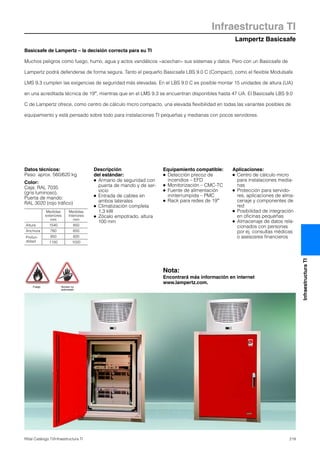 Lampertz Basicsafe
Infraestructura TI
219Rittal Catálogo TI/Infraestructura TI
InfraestructuraTI
Basicsafe de Lampertz – la decisión correcta para su TI
Muchos peligros como fuego, humo, agua y actos vandálicos «acechan» sus sistemas y datos. Pero con un Basicsafe de
Lampertz podrá defenderse de forma segura. Tanto el pequeño Basicsafe LBS 9.0 C (Compact), como el flexible Modulsafe
LMS 9.3 cumplen las exigencias de seguridad más elevadas. En el LBS 9.0 C es posible montar 15 unidades de altura (UA)
en una acreditada técnica de 19″, mientras que en el LMS 9.3 se encuentran disponibles hasta 47 UA. El Basicsafe LBS 9.0
C de Lampertz ofrece, como centro de cálculo micro compacto, una elevada flexibilidad en todas las variantes posibles de
equipamiento y está pensado sobre todo para instalaciones TI pequeñas y medianas con pocos servidores.
Datos técnicos:
Peso: aprox. 560/620 kg
Color:
Caja: RAL 7035
(gris luminoso),
Puerta de mando:
RAL 3020 (rojo tráfico)
Descripción
del estándar:
● Armario de seguridad con
puerta de mando y de ser-
vicio
● Entrada de cables en
ambos laterales
● Climatización completa
1,3 kW
● Zócalo empotrado, altura
100 mm
Equipamiento compatible:
● Detección precoz de
incendios – EFD
● Monitorización – CMC-TC
● Fuente de alimentación
ininterrumpida – PMC
● Rack para redes de 19″
Aplicaciones:
● Centro de cálculo micro
para instalaciones media-
nas
● Protección para servido-
res, aplicaciones de alma-
cenaje y componentes de
red
● Posibilidad de integración
en oficinas pequeñas
● Almacenaje de datos rela-
cionados con personas
por ej. consultas médicas
o asesosres financieros
Medidas
exteriores
mm
Medidas
interiores
mm
Altura 1540 850
Anchura 760 650
Profun-
didad
950 820
1150 1020
Fuego Acceso no
autorizado
Nota:
Encontrará más información en internet
www.lampertz.com.
 