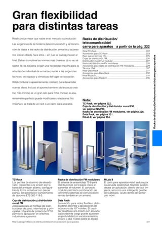 221Rittal Catálogo TI/Racks de distribución/telecomunicación/carro para aparatos
Racksdedistribución/telecomunicación/carroparaaparatos
Gran flexibilidad
para distintas tareas
TC-Rack
Los perfiles de aluminio de elevado
valor, resistentes a la torsión son la
base del armazón abierto, configura-
ble de forma individual con piezas
planas. Se garantiza el cumplimiento
de la norma ETS 300 119-3.
Caja de distribución y distribuidor
mural FM
Adecuada para el montaje de distri-
buciones de paso, intermedias y prin-
cipales. El grado de protección IP 55
permite la aplicación en entornos
industriales agresivos.
Racks de distribución FM modulares
El sistema de ensamblaje TS 8 para
distribuciones principales crece al
aumentar el volumen. El concepto
modular permite la combinación de
diferentes sistemas de comunicación
remota también en un armario.
Data Rack
La solución para redes flexibles, distri-
buidores abiertos y aplicaciones de
laboratorio de 19″ móviles. El basti-
dor resistente a la torsión con elevada
capacidad de carga puede ajustarse
en profundidad sin escalonamientos
en uno o dos niveles sobre el zócalo.
RiLab II
El carro para aparatos móvil seduce por
su elevada estabilidad, flexibles posibili-
dades de aplicación, diseño de fácil lim-
pieza, así como una inteligente gestión
del cableado, oculto dentro del armar-
zón móvil.
Racks de distribución/
telecomunicación/
carro para aparatos a partir de la pág. 222
Rittal TC-Rack .................................................................................222
Accesorios para TC-Rack ..............................................................223
Rack para interiores CS..................................................................225
Cajas de distribución FM................................................................226
Distribuidor mural FM, modular ......................................................227
Racks de distribución FM modulares .............................................228
Accesorios para racks de distribución FM modulares...................229
Técnica LSA....................................................................................397
Rittal Data Rack ..............................................................................231
Accesorios para Data Rack............................................................232
Rittal RiLab II...................................................................................234
Accesorios para RiLab II ................................................................235
Nota:
TC-Rack, ver página 222.
Caja de distribución y distribuidor mural FM,
ver página 226/227.
Racks de distribución FM modulares, ver página 228.
Data Rack, ver página 231.
RiLab II, ver página 234.
Rittal conoce mejor que nadie en el mercado su evolución:
Las exigencias de la moderna telecomunicación y la transmi-
sión de datos a los racks de distribución, armarios y acceso-
rios crecen desde hace años – sin que se pueda preveer el
final. Deben cumplirse las normas más diversas. A su vez el
sector TI y la industria exigen una flexibilidad máxima para la
adaptación individual de armarios y racks a las exigencias
técnicas, de espacio y climáticas del lugar de ubicación.
Rittal combina lo aparentemente contrario para desarrollar
nuevas ideas. Incluso el aprovechamiento del espacio crea-
tivo más mínimo es un gran reto para Rittal. Incluso lo apa-
rentemente perfecto puede modificarse y mejorarse. No
importa si se trata de un rack o un carro para aparatos.
 