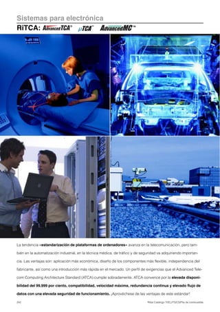 242 Rittal Catálogo TI/EL/ITS/CS/Pila de combustible
Sistemas para electrónica
RiTCA:
La tendencia «estandarización de plataformas de ordenadores» avanza en la telecomunicación, pero tam-
bién en la automatización industrial, en la técnica médica, de tráfico y de seguridad va adquiriendo importan-
cia. Las ventajas son: aplicación más económica, diseño de los componentes más flexible, independencia del
fabricante, así como una introducción más rápida en el mercado. Un perfil de exigencias que el Advanced Tele-
com Computing Architecture Standard (ATCA) cumple sobradamente. ATCA convence por la elevada disponi-
bilidad del 99,999 por ciento, compatibilidad, velocidad máxima, redundancia continua y elevado flujo de
datos con una elevada seguridad de funcionamiento. ¡Aprovéchese de las ventajas de este estándar!
 