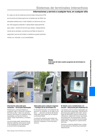 245Rittal Catálogo TI/EL/ITS/CS/Pila de combustible
Informaciones y servicio a cualquier hora, en cualquier sitio
Sistemas de terminales interactivos
Sistemasdeterminalesinteractivos
En cada uno de los sistemas de terminales interactivos (ITS)
se encuentra la amplia gama de competencias de Rittal, las
elevadas prestaciones, la alta calidad y la eficencia de cos-
tes. Del programa estándar o desarrollado especialmente
para usted – recibirá el terminal que desee, independiente-
mente de la cantidad. Los técnicos de Rittal le ofrecen la
seguridad, que los terminales a medida se ajustan perfecta-
mente a su mercado, a sus necesidades.
Información adecuada para
visitantes – Terminales Multimedia
Interactivos y siempre fiables en
cualquier lugar y condición climática,
24 horas al día, 7 días a la semana,
ofrecen información al visitante sobre
novedades, puntos de interés a
visitar, notas importantes y consejos
útiles.
Los terminales están disponibles en
diversos diseños como punto nodal
y de coordinación de información
y conocimiento actualizados.
Adecuados para cualquier empresa
– Ventajas de los terminales ITS
En el supermercado, en la estación de
servicio, en andenes, en la calle, en la
feria . . . atención al cliente allí donde
haga falta, para potenciar al máximo
su productividad.
La solución perfecta para todas sus
funciones de información, venta y dis-
tribución mediante un terminal auto-
servicio.
El diseño como complemento a la
función – Soluciones para Sistemas ITS
Las tareas y las funciones especiales exi-
gen soluciones especiales: identificación
personal para agentes del orden, tecno-
logía de laboratorio para la industria far-
macéutica, inspección final en las líneas
de producción de automóviles. Somos
especialistas en el diseño de terminales
especiales, integrados en operaciones
técnicas.
Gracias a nuestras plataformas y módu-
los de sistema su eficiencia es también
espectacular.
Nota:
Infórmese de todo nuestro programa de terminales en
internet.
 