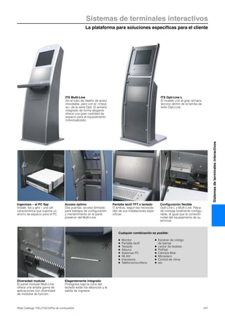 La plataforma para soluciones específicas para el cliente
Sistemas de terminales interactivos
247Rittal Catálogo TI/EL/ITS/CS/Pila de combustible
Sistemasdeterminalesinteractivos
Cualquier combinación es posible:
● Monitor
● Pantalla táctil
● Teclado
● Altavoz
● Sistemas PC
● WLAN
● Impresora
● Teléfono/micrófono
● Escáner de código
de barras
● Lector de tarjetas
● PinPad
● Cámara Web
● Monedero
● Control de clima
● etc.
Ingenioso – el PC flap
Instale, fije y gire – una útil
característica que supone un
ahorro de espacio para el PC.
Acceso óptimo
Dos puertas, acceso ilimitado
para trabajos de configuración
y mantenimiento en la parte
posterior del Multi-Line.
Pantalla táctil TFT o teclado
O ambos, según las necesida-
des de sus instalaciones espe-
cíficas.
Configuración flexible
Opti-Line L y Multi-Line: Placa
de montaje totalmente configu-
rable, al igual que la conexión
nodal del equipamiento de su
terminal.
Diversidad modular
El panel modular Multi-Line
ofrece una amplia gama de
aplicaciones con diversidad
de módulos de función.
Elegantemente integrado
Protegidos bajo la zona del
teclado están los altavoces y la
salida de ingresos.
ITS Multi-Line
Sin el tubo de diseño de acero
inoxidable, pero con el «impul-
so» de la serie Opti. El armario
integrado de forma elegante
ofrece una gran cantidad de
espacio para el equipamiento
individualizado.
ITS Opti-Line L
El modelo con el gran armario
técnico dentro de la familia de
éxito Opti-Line.
 