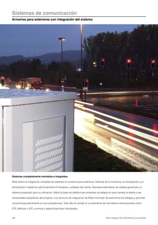 248 Rittal Catálogo TI/EL/ITS/CS/Pila de combustible
Sistemas de comunicación
Armarios para exteriores con integración del sistema
Sistemas completamente montados e integrados
Rittal ofrece la integración completa de sistemas en armarios para exteriores. Además de la mecánica, la climatización y la
alimentación instalamos adicionalmente el hardware y software del cliente. Elevados estándares de calidad garantizan un
sistema preparado para su utilización. Sobre la base de plataformas existentes se adapta en poco tiempo el diseño a las
necesidades específicas del proyecto. Los servicios de integración de Rittal minimizan de esta forma los trabajos y permiten
concentrarse plenamente en las competencias. Todo ello sin olvidar el cumplimiento de normativas internacionales como
ETS, Bellcore o IEC y normas y especificaciones individuales.
 