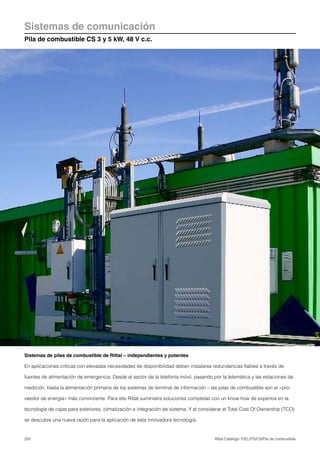 250 Rittal Catálogo TI/EL/ITS/CS/Pila de combustible
Sistemas de comunicación
Pila de combustible CS 3 y 5 kW, 48 V c.c.
Sistemas de pilas de combustible de Rittal – independientes y potentes
En aplicaciones críticas con elevadas necesidades de disponibilidad deben instalarse redundancias fiables a través de
fuentes de alimentación de emergencia. Desde el sector de la telefonía móvil, pasando por la telemática y las estaciones de
medición, hasta la alimentación primaria de los sistemas de terminal de información – las pilas de combustible son el «pro-
veedor de energía» más convincente. Para ello Rittal suministra soluciones completas con un know-how de expertos en la
tecnología de cajas para exteriores, climatización e integración de sistema. Y al considerar el Total Cost Of Ownership (TCO)
se descubre una nueva razón para la aplicación de esta innovadora tecnología.
 