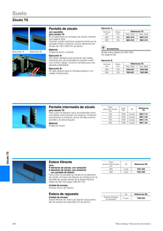 Suelo
Zócalo TS
258 Rittal Catálogo TI/Accesorios del sistema
ZócaloTS
Pantalla de zócalo
con escobilla
para zócalo TS
El complemento al concepto de zócalo modular
(ver página 254).
También puede sustituirse posteriormente por la
pantalla frontal o posterior de los elementos de
zócalo de 100 o 200 mm de altura.
Material:
Chapa de acero, pintada
Ejecución A:
Con listón dentado para la fijación de cables,
mediante giro de la pantalla es posible a elec-
ción arriba o abajo, contorno cerrado para una
elevada estabilidad.
Ejecución B:
Un lado abierto para el montaje posterior con
cables introducidos.
Ejecución A
Accesorios:
Bridas para cables SZ 2597.000,
ver página 353.
Ejecución B
Anchura
mm
Altura
mm
Referencia TS
RAL 7022 RAL 7035
600 100 8601.610 8601.615
800 100 8601.810 8601.815
Anchura
mm
Altura
mm
Referencia TS
RAL 7035 RAL 9005
600 100 7825.607 7825.608
800 100 7825.807 7825.808
Ejecución A Ejecución B
Pantalla intermedia de zócalo
para zócalo TS
Para cubrir el espacio vacío al ensamblar arma-
rios dorsal contra dorsal o en esquina. Introducir
previamente a la fijación de los tornillos entre la
pantalla y la pieza angular.
Material:
Chapa de acero
Para
altura del zócalo
mm
Color
RAL
UE
Referencia
TS
100 7022 2 pzas. 8601.110
200 7022 2 pzas. 8601.120
100 7035 2 pzas. 8601.115
200 7035 2 pzas. 8601.125
Estera filtrante
para
● elemento de zócalo, con aireación
● elemento de zócalo, con aireación
con pantalla de diseño
Para cubrir la pantalla de zócalo en el elemento
de zócalo. El marco de fijación se introduce en la
pantalla de zócalo detrás de la estera filtrante.
Clase de filtro G3 según DIN EN 779.
Unidad de envase:
Incluye marco de fijación.
Para
anchura de armario
mm
UE Referencia DK
600 1 pza. 7561.500
800 1 pza. 7581.500
Estera de repuesto
Unidad de envase:
Estera filtrante sin marco de fijación para panta-
llas de zócalo de hasta 800 mm de ancho.
UE Referencia DK
Esteras filtrantes
de repuesto
5 pzas. 7582.500
 