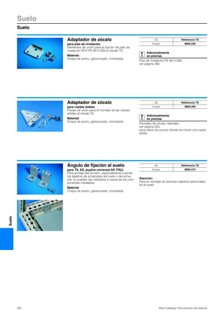 Suelo
Suelo
262 Rittal Catálogo TI/Accesorios del sistema
Suelo
Adaptador de zócalo
para pies de nivelación
Elementos de unión para la fijación de pies de
nivelación M12 PS 4612.000 al zócalo TS.
Material:
Chapa de acero, galvanizada, cromatada
Adicionalmente
se precisa:
Pies de nivelación PS 4612.000,
ver página 260.
UE Referencia TS
4 pzas. 8800.220
Adaptador de zócalo
para ruedas dobles
Piezas de unión para el montaje de las ruedas
dobles al zócalo TS.
Material:
Chapa de acero, galvanizada, cromatada
Adicionalmente
se precisa:
Pantallas de zócalo, laterales,
ver página 255,
para todos los puntos dónde se monte una rueda
doble.
UE Referencia TS
4 pzas. 8800.290
Ángulo de fijación al suelo
para TS, ES, pupitre universal AP, FR(i)
Para anclaje del armario, especialmente cuando
los taladros de la bandeja del suelo o del arma-
zón no pueden ser utilizados a causa de los com-
ponentes instalados.
Material:
Chapa de acero, galvanizada, cromatada
Atención:
Para su montaje se precisan taladros adicionales
en el suelo.
UE Referencia TS
4 pzas. 8800.210
 