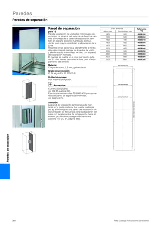 Paredes
Paredes de separación
268 Rittal Catálogo TI/Accesorios del sistema
Paredesdeseparación
Pared de separación
para TS
Para la separación de unidades individuales de
armarios. La simetría del sistema de bastidor per-
mite el montaje de la pared de separación tam-
bién en la parte posterior. Canteado contiuo,
doble, para mayor estabilidad y alojamiento de la
junta.
Recortes en las esquinas y lateralmente a media
altura permiten el montaje de ángulos de unión
y elementos de ensamblaje, incluso con la pared
de separación montada.
El montaje se realiza en el nivel de fijación exte-
rior. El nivel interior permanece libre para el equi-
pamiento del armario.
Material:
Chapa de acero, 1,5 mm, galvanizada
Grado de protección:
IP 54 según EN 60 529/10.91
Unidad de envase:
Incl. material de fijación.
Accesorios:
Cubierta con puerta,
ver CG 31, página 860.
Fijación para ensamblaje TS 8800.470 para arma-
rios con pared de separación montada,
ver página 275.
Atención:
La pared de separación también puede mon-
tarse en la parte posterior. Así puede realizarse
por ej. el montaje en una pared de separación de
convertidores de frecuencia para la disipación del
calor con los elementos de refrigeración hacia el
exterior, pudiéndose proteger mediante una
cubierta (ver CG 31, página 860).
1302/1502/1702/1902/2102
302/402/502/702
289/389/489/689
247/347/447/647
Para armarios Referencia
TSAltura mm Profundidad mm
1400 500 8609.450
1600 500 8609.650
1800 400 8609.840
1800 500 8609.850
1800 600 8609.860
2000 400 8609.040
2000 500 8609.050
2000 600 8609.060
2000 800 8609.080
2200 600 8609.260
 