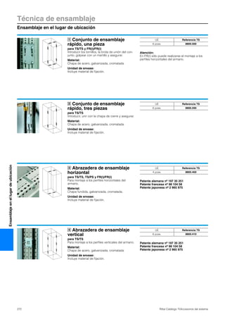 Técnica de ensamblaje
Ensamblaje en el lugar de ubicación
272 Rittal Catálogo TI/Accesorios del sistema
Ensamblajeenellugardeubicación
Conjunto de ensamblaje
rápido, una pieza
para TS/TS y FR(i)/FR(i)
Introducir los tornillos, la brida de unión del con-
junto, golpear con un martillo y asegurar.
Material:
Chapa de acero, galvanizada, cromatada
Unidad de envase:
Incluye material de fijación.
Atención:
En FR(i) sólo puede realizarse el montaje a los
perfiles horizontales del armario.
1 UE Referencia TS
6 pzas. 8800.500
Conjunto de ensamblaje
rápido, tres piezas
para TS/TS
Introducir, unir con la chapa de cierre y asegurar.
Material:
Chapa de acero, galvanizada, cromatada
Unidad de envase:
Incluye material de fijación.
2 UE Referencia TS
6 pzas. 8800.590
Abrazadera de ensamblaje
horizontal
para TS/TS, TS/PS y FR(i)/FR(i)
Para montaje a los perfiles horizontales del
armario.
Material:
Chapa fundida, galvanizada, cromatada.
Unidad de envase:
Incluye material de fijación.
Patente alemana nº 197 35 251
Patente francesa nº 98 104 58
Patente japonesa nº 2 965 975
3 UE Referencia TS
4 pzas. 8800.400
Abrazadera de ensamblaje
vertical
para TS/TS
Para montaje a los perfiles verticales del armario.
Material:
Chapa de acero, galvanizada, cromatada
Unidad de envase:
Incluye material de fijación.
Patente alemana nº 197 35 251
Patente francesa nº 98 104 58
Patente japonesa nº 2 965 975
4 UE Referencia TS
6 pzas. 8800.410
 