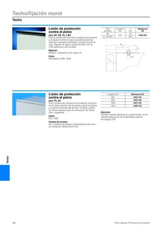Techo/fijación mural
Techo
290 Rittal Catálogo TI/Accesorios del sistema
Techo
Listón de protección
contra el polvo
para AE, EB, KL y BG
Para la protección del canto superior de la puerta
y el espacio entre la caja y la puerta/cubierta.
Adecuar la longitud del listón a la anchura de la
caja. Taladrar la caja y montar el listón con la
cinta adhesiva y los tornillos.
Material:
Plástico, resistente a los rayos UV
Color:
Semejante a RAL 7024
Ø 5
A
6
60
Para
armarios
Longitud
mm
A
mm
Referencia
SZ
AE
1200
25
2426.500
KL, EB, BG 20,5
Listón de protección
contra el polvo
para TS, ES
Como protección contra la acumulación de polvo
en el canto superior de la puerta y entre la puerta
y el perfil horizontal del armario. El listón protec-
tor ofrece espacio para la colocación de rotula-
ción o logotipos.
Color:
RAL 7035
Unidad de envase:
Incl. cubierta de plástico transparente para tiras
de rotulación (altura 29,5 mm).
Atención:
También puede utilizarse en combinación con la
cubierta para zona de ensamblaje superior,
ver página 276.
Longitud mm Referencia SZ
600 2424.100
800 2425.100
1000 2427.100
1200 2426.100
 
