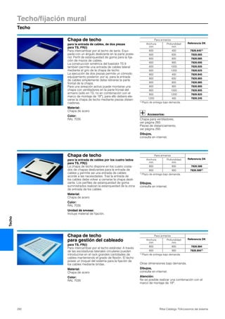 Techo/fijación mural
Techo
292 Rittal Catálogo TI/Accesorios del sistema
Techo
Chapa de techo
para la entrada de cables, de dos piezas
para TS, FR(i)
Para intercambiar por el techo de serie. Equi-
pada con un ángulo deslizante en la parte poste-
rior. Perfil de estanqueidad de goma para la fija-
ción de mazos de cables.
La construcción simétrica del bastidor TS 8
también permite una entrada de cables lateral
mediante el giro de la chapa de techo.
La ejecución de dos piezas permite un cómodo
equipamiento posterior, por ej. para la entrada
de cables simplemente debe retirarse la parte
frontal de la chapa.
Para una aireación activa puede montarse una
chapa con ventiladores en la parte frontal del
armario (sólo en TS, no en combinación con el
marco de montaje de 19″), para ello deberá ele-
varse la chapa de techo mediante piezas distan-
ciadoras.
Material:
Chapa de acero
Color:
RAL 7035
Accesorios:
Chapa para ventiladores,
ver página 293.
Piezas de distanciamiento,
ver página 293.
Dibujos,
consulte en internet.
Para armarios
Referencia DKAnchura
mm
Profundidad
mm
600 400 7826.6451)
600 600 7826.665
600 800 7826.685
600 900 7826.695
600 1000 7826.605
600 1200 7826.625
800 400 7826.845
800 600 7826.865
800 800 7826.885
800 900 7826.895
800 1000 7826.805
800 1200 7826.825
1200 400 7826.245
1) Plazo de entrega bajo demanda.
Chapa de techo
para la entrada de cables por los cuatro lados
para TS, FR(i)
La chapa de techo dispone en los cuatro costa-
dos de chapas deslizantes para la entrada de
cables y permite así una entrada de cables
acorde a las necesidades. Tras la entrada de
los cables debe volver a cerrarse la chapa desli-
zante. Los perfiles de estanqueidad de goma
suministrados realizan la estanqueidad de la zona
de entrada de los cables.
Material:
Chapa de acero
Color:
RAL 7035
Unidad de envase:
Incluye material de fijación.
Dibujos,
consulte en internet.
Para armarios
Referencia DKAnchura
mm
Profundidad
mm
800 800 7826.588
800 900 7826.5891)
1) Plazo de entrega bajo demanda.
Chapa de techo
para gestión del cableado
para TS, FR(i)
Para intercambiar por el techo estándar. A través
de las escotaduras laterales circulares pueden
introducirse en el rack grandes cantidades de
cables manteniendo el grado de flexión. El techo
posee un troquel del sistema para la fijación de
los cables mediante bridas.
Material:
Chapa de acero
Color:
RAL 7035
Otras dimensiones bajo demanda.
Dibujos,
consulte en internet.
Atención:
No es posible realizar una combinación con el
marco de montaje de 19″.
Para armarios
Referencia DKAnchura
mm
Profundidad
mm
800 800 7826.884
800 900 7826.8941)
1) Plazo de entrega bajo demanda.
 