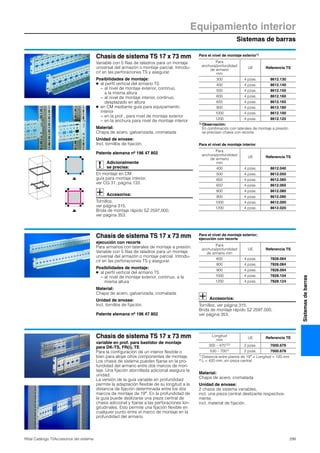 Sistemas de barras
Equipamiento interior
299Rittal Catálogo TI/Accesorios del sistema
Sistemasdebarras
Chasis de sistema TS 17 x 73 mm
Variable con 5 filas de taladros para un montaje
universal del armazón o montaje parcial. Introdu-
cir en las perforaciones TS y asegurar.
Posibilidades de montaje:
● al perfil vertical del armario TS
− al nivel de montaje exterior, continuo,
a la misma altura
− al nivel de montaje interior, continuo,
desplazado en altura
● en CM mediante guía para equipamiento
interior
− en la prof., para nivel de montaje exterior
− en la anchura para nivel de montaje interior
Material:
Chapa de acero, galvanizada, cromatada
Unidad de envase:
Incl. tornillos de fijación.
Patente alemana nº 196 47 802
Adicionalmente
se precisa:
En montaje en CM
guía para montaje interior,
ver CG 31, página 133.
Accesorios:
Tornillos,
ver página 315.
Brida de montaje rápido SZ 2597.000,
ver página 353.
Para el nivel de montaje exterior1)
Para el nivel de montaje interior
Para
anchura/profundidad
de armario
mm
UE Referencia TS
300 4 pzas. 8612.130
400 4 pzas. 8612.140
500 4 pzas. 8612.150
600 4 pzas. 8612.160
650 4 pzas. 8612.165
800 4 pzas. 8612.180
1000 4 pzas. 8612.100
1200 4 pzas. 8612.120
1) Observación:
En combinación con laterales de montaje a presión
se precisan chasis con recorte.
Para
anchura/profundidad
de armario
mm
UE Referencia TS
400 4 pzas. 8612.040
500 4 pzas. 8612.050
600 4 pzas. 8612.060
650 4 pzas. 8612.065
800 4 pzas. 8612.080
900 4 pzas. 8612.090
1000 4 pzas. 8612.000
1200 4 pzas. 8612.020
Chasis de sistema TS 17 x 73 mm
ejecución con recorte
Para armarios con laterales de montaje a presión.
Variable con 5 filas de taladros para un montaje
universal del armazón o montaje parcial. Introdu-
cir en las perforaciones TS y asegurar.
Posibilidades de montaje:
● al perfil vertical del armario TS
− al nivel de montaje exterior, continuo, a la
misma altura
Material:
Chapa de acero, galvanizada, cromatada
Unidad de envase:
Incl. tornillos de fijación.
Patente alemana nº 196 47 802
Para el nivel de montaje exterior;
ejecución con recorte
Accesorios:
Tornillos, ver página 315.
Brida de montaje rápido SZ 2597.000,
ver página 353.
Para
anchura/profundidad
de armario mm
UE Referencia TS
600 4 pzas. 7828.064
800 4 pzas. 7828.084
900 4 pzas. 7828.094
1000 4 pzas. 7828.104
1200 4 pzas. 7828.124
Chasis de sistema TS 17 x 73 mm
variable en prof. para bastidor de montaje
para DK-TS, FR(i), TE
Para la configuración de un interior flexible o
bien para alojar otros componentes de montaje.
Los chasis de sistema pueden fijarse en la pro-
fundidad del armario entre dos marcos de mon-
taje. Una fijación atornillada adicional asegura la
unidad.
La versión de la guía variable en profundidad
permite la adaptación flexible de su longitud a la
distancia de fijación determinada entre los dos
marcos de montaje de 19″. En la profundidad de
la guía puede deslizarse una pieza central de
chasis adicional y fijarse a las perforaciones lon-
gitudinales. Esto permite una fijación flexible en
cualquier punto entre el marco de montaje en la
profundidad del armario.
Material:
Chapa de acero, cromatada
Unidad de envase:
2 chasis de sistema variables,
incl. una pieza central deslizante respectiva-
mente,
incl. material de fijación.
Longitud
mm
UE Referencia TE
300 – 4701)2) 2 pzas. 7000.676
530 – 7001) 2 pzas. 7000.678
1) Distancia entre planos de 19″ = Longitud + 120 mm
2) L < 420 mm, sin pieza central
 