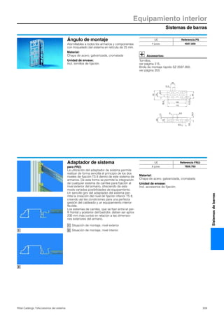 Sistemas de barras
Equipamiento interior
309Rittal Catálogo TI/Accesorios del sistema
Sistemasdebarras
Ángulo de montaje
Atornillables a todos los armarios y componentes
con troquelado del sistema en retícula de 25 mm.
Material:
Chapa de acero, galvanizada, cromatada
Unidad de envase:
Incl. tornillos de fijación.
Accesorios:
Tornillos,
ver página 315.
Brida de montaje rápido SZ 2597.000,
ver página 353.
100
110
53
25
12.5
6(3x)
25
40
12.5
16.5
12.5
4.66
10.5
16.5
18
1.5
28
UE Referencia PS
4 pzas. 4597.000
Adaptador de sistema
para FR(i)
La utilización del adaptador de sistema permite
realizar de forma sencilla el principio de los dos
niveles de fijación TS 8 dentro de este sistema de
armarios. De esta forma se permite la integración
de cualquier sistema de carriles para fijación al
nivel exterior del armario, ofreciendo de este
modo variadas posibilidades de equipamiento.
Un sencillo giro del adaptador del sistema per-
mite la creación del nivel de fijación interior TS 8,
creando así las condiciones para una perfecta
gestión del cableado y un equipamiento interior
flexible.
Los sistemas de carriles, que se fijan entre el per-
fil frontal y posterior del bastidor, deben ser aprox
200 mm más cortos en relación a las dimensio-
nes exteriores del armario.
Situación de montaje, nivel exterior
Situación de montaje, nivel interior
Material:
Chapa de acero, galvanizada, cromatada
Unidad de envase:
Incl. accesorios de fijación.
1
2
UE Referencia FR(i)
8 pzas. 7856.760
1
2
 