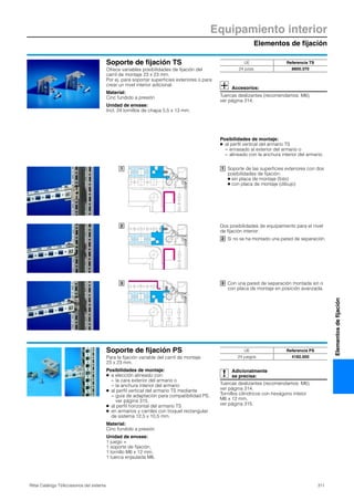 Equipamiento interior
Elementos de fijación
311Rittal Catálogo TI/Accesorios del sistema
Elementosdefijación
Soporte de fijación TS
Ofrece variables posibilidades de fijación del
carril de montaje 23 x 23 mm.
Por ej. para soportar superficies exteriores o para
crear un nivel interior adicional.
Material:
Cinc fundido a presión
Unidad de envase:
Incl. 24 tornillos de chapa 5,5 x 13 mm.
Accesorios:
Tuercas deslizantes (recomendamos: M6),
ver página 314.
1
2
3
UE Referencia TS
24 pzas. 8800.370
Soporte de las superficies exteriores con dos
posibilidades de fijación:
● sin placa de montaje (foto)
● con placa de montaje (dibujo)
1
Dos posibilidades de equipamiento para el nivel
de fijación interior:
Si no se ha montado una pared de separación.2
Con una pared de separación montada sin o
con placa de montaje en posición avanzada.
3
Posibilidades de montaje:
● al perfil vertical del armario TS
− enrasado al exterior del armario o
− alineado con la anchura interior del armario.
Soporte de fijación PS
Para la fijación variable del carril de montaje
23 x 23 mm.
Posibilidades de montaje:
● a elección alineado con:
− la cara exterior del armario o
− la anchura interior del armario
● al perfil vertical del armario TS mediante
− guía de adaptación para compatibilidad PS,
ver página 315.
● al perfil horizontal del armario TS
● en armarios y carriles con troquel rectangular
de sistema 12,5 x 10,5 mm.
Material:
Cinc fundido a presión
Unidad de envase:
1 juego =
1 soporte de fijación,
1 tornillo M6 x 12 mm,
1 tuerca enjaulada M6.
Adicionalmente
se precisa:
Tuercas deslizantes (recomendamos: M6),
ver página 314.
Tornillos cilíndricos con hexágono inteior
M6 x 12 mm,
ver página 315.
UE Referencia PS
24 juegos 4182.000
 
