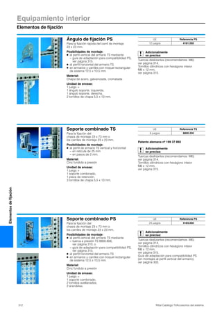 312 Rittal Catálogo TI/Accesorios del sistema
Equipamiento interior
Elementos de fijación
Elementosdefijación
Ángulo de fijación PS
Para la fijación rápida del carril de montaje
23 x 23 mm.
Posibilidades de montaje:
● al perfil vertical del armario TS mediante
− guía de adaptación para compatibilidad PS,
ver página 315.
● al perfil horizontal del armario TS
● en armarios y carriles con troquel rectangular
de sistema 12,5 x 10,5 mm.
Material:
Chapa de acero, galvanizada, cromatada
Unidad de envase:
1 juego =
1 ángulo soporte, izquierda,
1 ángulo soporte, derecha,
2 tornillos de chapa 5,5 x 13 mm.
Adicionalmente
se precisa:
Tuercas deslizantes (recomendamos: M6),
ver página 314.
Tornillos cilíndricos con hexágono inteior
M6 x 12 mm,
ver página 315.
UE Referencia PS
12 juegos 4181.000
Soporte combinado TS
Para la fijación del
chasis de montaje 23 x 73 mm o
los carriles de montaje 23 x 23 mm.
Posibilidades de montaje:
● al perfil de armario TS vertical y horizontal
− en retícula de 25 mm
− en pasos de 2 mm.
Material:
Cinc fundido a presión
Unidad de envase:
1 juego =
1 soporte combinado,
1 pieza de retención,
3 tornillos de chapa 5,5 x 13 mm.
Patente alemana nº 199 37 892
Adicionalmente
se precisa:
Tuercas deslizantes (recomendamos: M6),
ver página 314.
Tornillos cilíndricos con hexágono inteior
M6 x 12 mm,
ver página 315.
UE Referencia TS
6 juegos 8800.330
Soporte combinado PS
Para la fijación del
chasis de montaje 23 x 73 mm o
los carriles de montaje 23 x 23 mm.
Posibilidades de montaje:
● al perfil vertical del armario TS mediante
− tuerca a presión TS 8800.806,
ver página 310, o
− guía de adaptación para compatibilidad PS,
ver página 315.
● al perfil horizontal del armario TS
● en armarios y carriles con troquel rectangular
de sistema 12,5 x 10,5 mm.
Material:
Cinc fundido a presión
Unidad de envase:
1 juego =
1 soporte combinado,
2 tornillos avellanados,
2 arandelas.
Adicionalmente
se precisa:
Tuercas deslizantes (recomendamos: M6),
ver página 314.
Tornillos cilíndricos con hexágono inteior
M6 x 12 mm,
ver página 315.
Guía de adaptación para compatibilidad PS
(en montajes al perfil vertical del armario),
ver págIna 303.
UE Referencia PS
24 juegos 4183.000
 