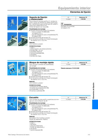 Equipamiento interior
Elementos de fijación
313Rittal Catálogo TI/Accesorios del sistema
Elementosdefijación
Soporte de fijación
y distanciador
Para la fijación de guías perfil en C, carriles so-
porte o guías de entrada de cables (perfil angu-
lar). Lateralmente para carriles guía de cables o
tubos para cables (Ø 20 mm).
Puntos de fijación con rosca M8.
Posibilidades de montaje:
● al perfil vertical del armario TS mediante
− tuerca a presión TS 8800.808,
ver página 310, o
− guía de adaptación para compatibilidad PS,
ver página 303.
● al perfil horizontal del armario TS
● en armarios y carriles con troquel rectangular
de sistema 12,5 x 10,5 mm.
Material:
Cinc fundido a presión
Unidad de envase:
1 juego =
1 pieza soporte o de distanciamiento,
2 tornillos M8 x 16 mm,
2 arandelas elásticas,
2 tuercas enjauladas M8,
2 arandelas,
2 tornillos de chapa.
Accesorios:
Escuadra TS 4134.000,
ver página 313.
UE Referencia TS
6 juegos 4199.000
Bloque de montaje rápido
Para una gran variedad de posibilidades
de montaje.
Posibilidades de montaje:
● al perfil vertical del armario TS mediante
− tuerca a presión TS 8800.808,
ver página 310, o
− guía de adaptación para compatibilidad PS,
ver página 315.
● al perfil horizontal del armario TS
● en armarios y carriles con troquel rectangular
de sistema 12,5 x 10,5 mm.
Material:
Cinc fundido a presión
Unidad de envase:
12 bloques de montaje rápido,
12 tuercas de enclavamiento M8,
24 tornillos M8 x 12 mm,
24 tuercas cuadradas M8.
Patente alemana nº 42 33 205
UE Referencia TS
12 pzas. 4133.000
Escuadra
Para montaje de guías perfil y superficies de mon-
taje con una inclinación de 45°.
Posibilidades de montaje:
● al perfil vertical del armario TS mediante
− tuerca a presión TS 8800.806,
ver página 310, o
− guía de adaptación para compatibilidad PS,
ver página 303.
● al perfil horizontal del armario TS
● en armarios y carriles con troquel rectangular
de sistema 12,5 x 10,5 mm.
Material:
Escuadras: Cinc fundido a presión
Piezas de aislamiento: Plástico
Unidad de envase:
1 juego =
1 escuadra,
1 pieza de aislamiento,
1 tornillo de aislamiento y
2 de fijación,
1 tuerca enjaulada M6.
UE Referencia TS
12 juegos 4134.000
 