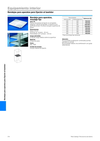 Equipamiento interior
Bandejas para aparatos para fijación al bastidor
318 Rittal Catálogo TI/Accesorios del sistema
Bandejasparaaparatosparafijaciónalbastidor
Bandeja para aparatos,
montaje fijo
para TS
Insertar las piezas de fijación en el bastidor,
asegurar, colocar la bandeja. La fijación en el
perfil del armario TS ofrece una gran superficie de
apoyo.
Dimensiones:
Altura: 25 mm
Anchura: an. armario – 44 mm
Profundidad: prof. armario – 44 mm
Carga admisible:
75 kg de carga estática sobre la superficie
Material:
Chapa de acero
Color:
RAL 7035
Unidad de envase:
Incluye material de fijación.
Atención:
No es posible la aplicación combinada puertas
partidas en vertical.
No es posible realizar una combinación con guías
telescópicas.
Para armarios
Referencia DK
Anchura mm Profundidad mm
600 600 7828.660
600 800 7828.680
600 900 7828.6901)
600 1000 7828.6001)
800 600 7828.680
800 800 7828.880
800 900 7828.890
800 1000 7828.800
1) Plazo de entrega bajo demanda.
 