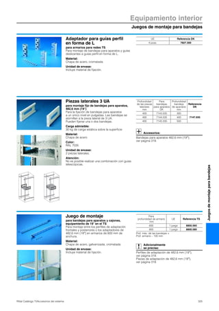 Juegos de montaje para bandejas
Equipamiento interior
325Rittal Catálogo TI/Accesorios del sistema
Juegosdemontajeparabandejas
Adaptador para guías perfil
en forma de L
para armarios para redes TS
Para montaje de bandejas para aparatos y guías
deslizantes a guías perfil en forma de L.
Material:
Chapa de acero, cromatada
Unidad de envase:
Incluye material de fijación.
UE Referencia DK
4 pzas. 7827.300
Piezas laterales 3 UA
para montaje fijo de bandejas para aparatos,
482,6 mm (19″)
Para la fijación de bandejas para aparatos
a un único nivel en pulgadas. Las bandejas se
atornillan a la pieza lateral de 3 UA.
Pueden fijarse una o dos bandejas.
Carga admisible:
30 kg de carga estática sobre la superficie
Material:
Chapa de acero
Color:
RAL 7035
Unidad de envase:
2 piezas laterales.
Atención:
No es posible realizar una combinación con guías
telescópicas.
Accesorios:
Bandejas para aparatos 482,6 mm (19″),
ver página 319.
Profundidad
de las piezas
laterales
mm
Para
bandejas
para aparatos
DK
Profundidad
bandeja
de aparatos
mm
Referencia
DK
400 7143.035 300
7147.035400 7144.035 400
400 7145.035 500
Juego de montaje
para bandejas para aparatos y cajones,
equipamiento de 19″ en el TS
Para montaje entre los perfiles de adaptación
frontales y posteriores o los adaptadores de
482,6 mm (19″) en armarios de 600 mm de
anchura.
Material:
Chapa de acero, galvanizada, cromatada
Unidad de envase:
Incluye material de fijación.
Adicionalmente
se precisa:
Perfiles de adaptación de 482,6 mm (19″),
ver página 319.
Piezas de adaptación de 482,6 mm (19″),
ver página 319.
Para
profundidad de armario
mm
UE Referencia TS
600 1 juego 8800.560
800 1 juego 8800.580
Prof. máx. de las bandejas =
Prof. armario – 100 mm
 