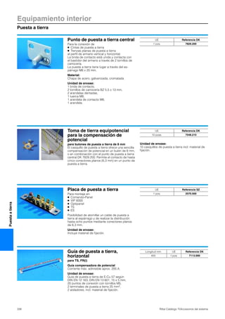 Equipamiento interior
Puesta a tierra
338 Rittal Catálogo TI/Accesorios del sistema
Puestaatierra
Punto de puesta a tierra central
Para la conexión de
● Cintas de puesta a tierra
● Trenzas planas de puesta a tierra
al perfil de armario vertical y horizontal.
La brida de contacto está unida y contacta con
el bastidor del armario a través de 2 tornillos de
carrocería.
La puesta a tierra tiene lugar a través del es-
párrago M8 x 20 mm.
Material:
Chapa de acero, galvanizada, cromatada
Unidad de envase:
1 brida de contacto,
2 tornillos de carrocería BZ 5,5 x 13 mm,
2 arandelas dentadas,
1 tuerca M8,
1 arandela de contacto M8,
1 arandela.
UE Referencia DK
1 pza. 7829.200
Toma de tierra equipotencial
para la compensación de
potencial
para bulones de puesta a tierra de 8 mm
El casquillo de puesta a tierra ofrece una sencilla
compensación de potencial en un bulón de 8 mm,
o en combinación con el punto de puesta a tierra
central DK 7829.200. Permite el contacto de hasta
cinco conectores planos (6,3 mm) en un punto de
puesta a tierra.
Unidad de envase:
10 casquillos de puesta a tierra incl. material de
fijación.
UE Referencia DK
10 pzas. 7548.210
Placa de puesta a tierra
Para montaje en:
● Comando-Panel
● VIP 6000
● Optipanel
● TS
● ES
Posibilidad de atornillar un cable de puesta a
tierra al espárrago y de realizar la distribución
hasta ocho puntos mediante conectores planos
de 6,3 mm.
Unidad de envase:
Incluye material de fijación.
UE Referencia SZ
1 pza. 2570.500
Guía de puesta a tierra,
horizontal
para TS, FR(i)
Guía compensadora de potencial
Corriente máx. admisible aprox. 200 A.
Unidad de envase:
Guía de puesta a tierra de E-Cu 57 según
DIN EN 12 163, DIN EN 13 601, 15 x 5 mm,
20 puntos de conexión con tornillos M5,
2 terminales de puesta a tierra 25 mm2,
2 aisladores, incl. material de fijación.
Longitud mm UE Referencia DK
450 1 pza. 7113.000
 